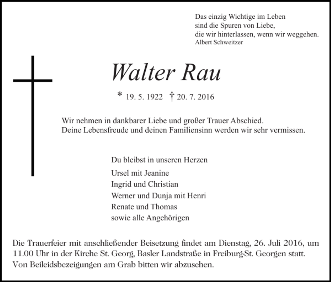 <p>Das einzig Wichtige im Leben<br />sind die Spuren von Liebe,<br />die wir hinterlassen, wenn wir weggehen.<br />Albert Schweitzer</p><p>Bild einfügen</p><p>Walter Rau<br />* 19. 5. 1922 † 20. 7. 2016</p><p>Wir nehmen in dankbarer Liebe und großer Trauer Abschied.<br />Deine Lebensfreude und deinen Familiensinn werden wir sehr vermissen.<br />Du bleibst in unseren Herzen<br />Ursel mit Jeanine<br />Ingrid und Christian<br />Werner und Dunja mit Henri<br />Renate und Thomas<br />sowie alle Angehörigen<br />Die Trauerfeier mit anschließender Beisetzung findet am Dienstag, 26. Juli 2016, um<br />11.00 Uhr in der Kirche St. Georg, Basler Landstraße in Freiburg-St. Georgen statt.<br />Von Beileidsbezeigungen am Grab bitten wir abzusehen.</p>