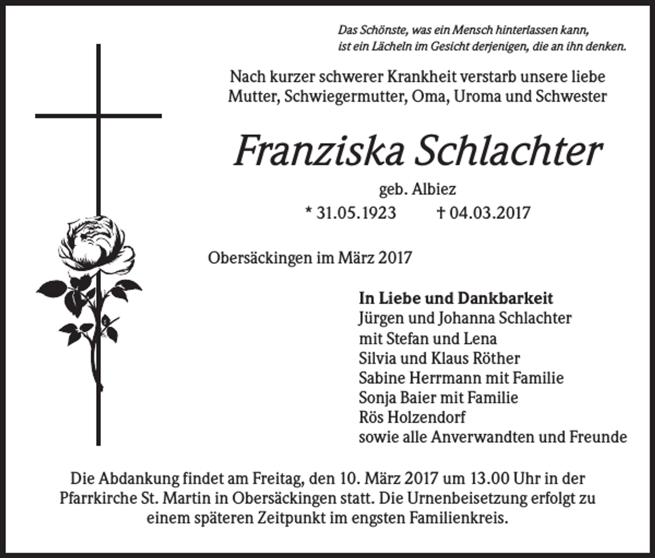 <p>Das Schönste, was ein Mensch hinterlassen kann,<br />ist ein Lächeln im Gesicht derjenigen, die an ihn denken.</p><p>Nach kurzer schwerer Krankheit verstarb unsere liebe<br />Mutter, Schwiegermutter, Oma, Uroma und Schwester</p><p>Franziska Schlachter<br />geb. Albiez<br />* 31.05.1923<br />† 04.03.2017<br />Obersäckingen im März 2017<br />In Liebe und Dankbarkeit<br />Jürgen und Johanna Schlachter<br />mit Stefan und Lena<br />Silvia und Klaus Röther<br />Sabine Herrmann mit Familie<br />Sonja Baier mit Familie<br />Rös Holzendorf<br />sowie alle Anverwandten und Freunde<br />Die Abdankung findet am Freitag, den 10. März 2017 um 13.00 Uhr in der<br />Pfarrkirche St. Martin in Obersäckingen statt. Die Urnenbeisetzung erfolgt zu<br />einem späteren Zeitpunkt im engsten Familienkreis.</p>