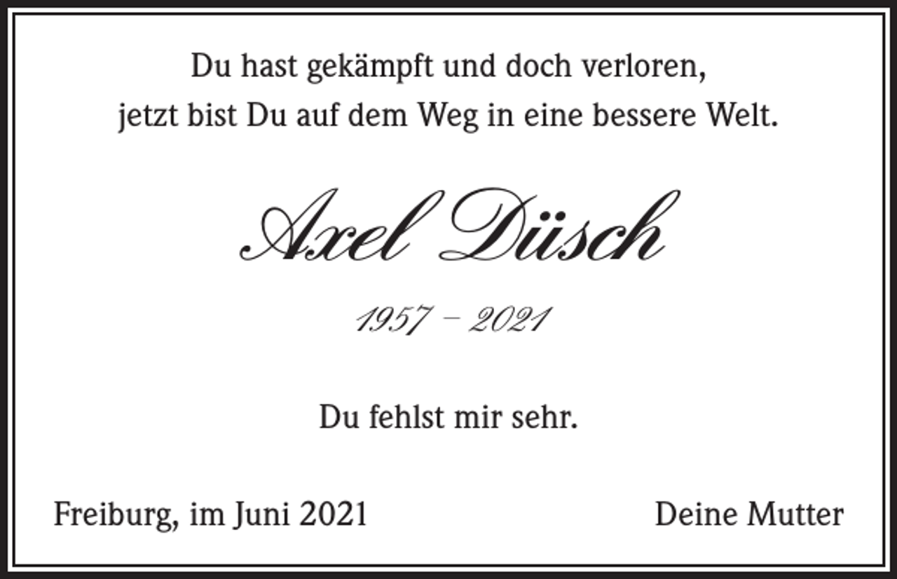<p>Du hast gekämpft und doch verloren,<br />jetzt bist Du auf dem Weg in eine bessere Welt.</p><p>Axel Düsch<br />1957 – 2021<br />Du fehlst mir sehr.<br />Freiburg, im Juni 2021</p><p>Deine Mutter</p>