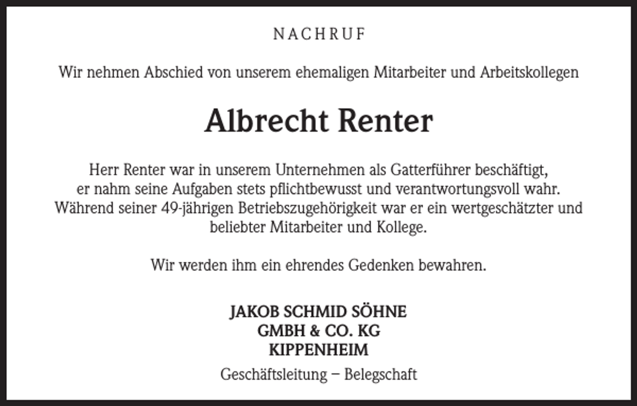 <p>NACH R U F<br />Wir nehmen Abschied von unserem ehemaligen Mitarbeiter und Arbeitskollegen</p><p>Albrecht Renter<br />Herr Renter war in unserem Unternehmen als Gatterführer beschäftigt,<br />er nahm seine Aufgaben stets pflichtbewusst und verantwortungsvoll wahr.<br />Während seiner 49-jährigen Betriebszugehörigkeit war er ein wertgeschätzter und<br />beliebter Mitarbeiter und Kollege.<br />Wir werden ihm ein ehrendes Gedenken bewahren.<br />JAKOB SCHMID SÖHNE<br />GMBH &amp; CO. KG<br />KIPPENHEIM<br />Geschäftsleitung – Belegschaft</p>