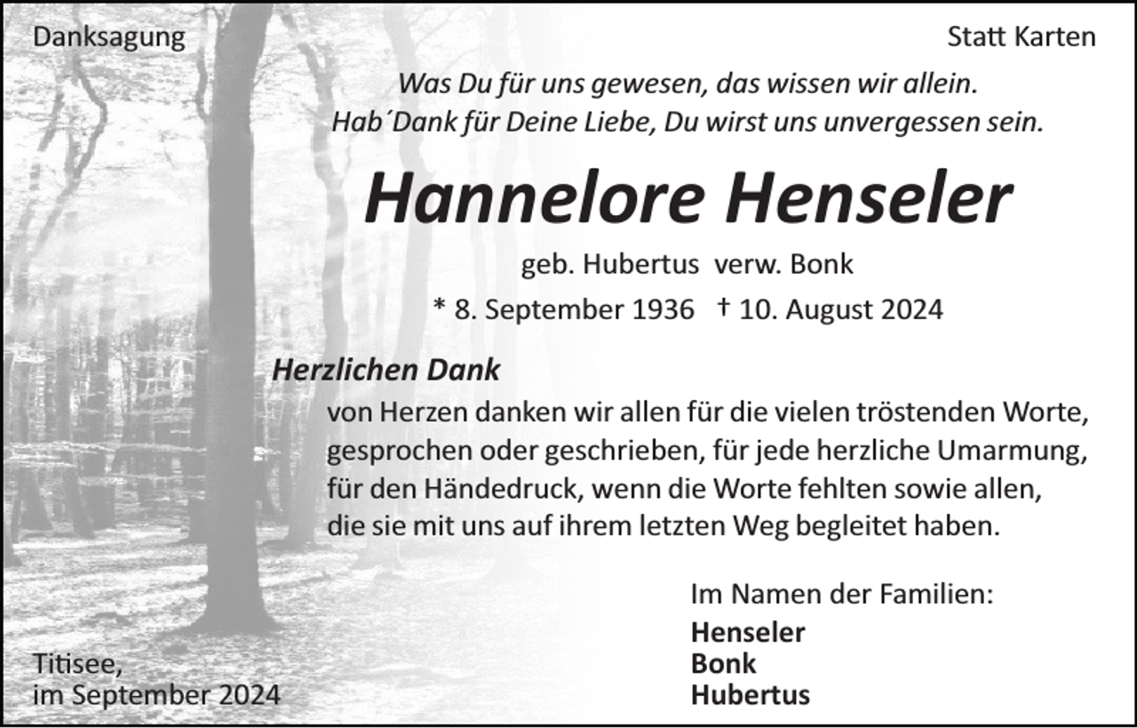 <p>Danksagung</p>
<p>Statt Karten<br />Was Du für uns gewesen, das wissen wir allein.<br />Hab´Dank für Deine Liebe, Du wirst uns unvergessen sein.</p>
<p>Hannelore Henseler<br />geb. Hubertus verw. Bonk<br />* 8. September 1936 † 10. August 2024</p>
<p>Herzlichen Dank<br />von Herzen danken wir allen für die vielen tröstenden Worte,<br />gesprochen oder geschrieben, für jede herzliche Umarmung,<br />für den Händedruck, wenn die Worte fehlten sowie allen,<br />die sie mit uns auf ihrem letzten Weg begleitet haben.</p>
<p>Titisee,<br />im September 2024</p>
<p>Im Namen der Familien:<br />Henseler<br />Bonk<br />Hubertus</p>