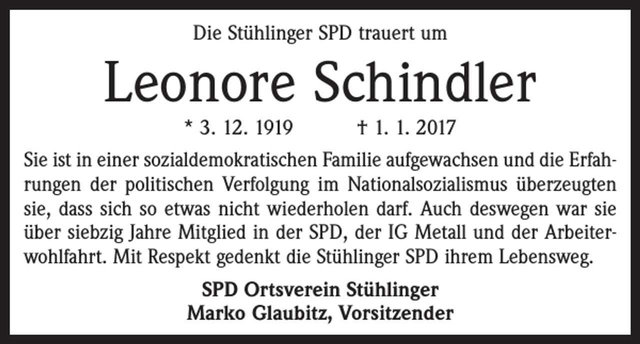 <p>Die Stühlinger SPD trauert um</p><p>Leonore Schindler</p><p>* 3. 12. 1919 † 1. 1. 2017<br />Sie ist in einer sozialdemokratischen Familie aufgewachsen und die Erfahrungen der politischen Verfolgung im Nationalsozialismus überzeugten<br />sie, dass sich so etwas nicht wiederholen darf. Auch deswegen war sie<br />über siebzig Jahre Mitglied in der SPD, der IG Metall und der Arbeiterwohlfahrt. Mit Respekt gedenkt die Stühlinger SPD ihrem Lebensweg.<br />SPD Ortsverein Stühlinger<br />Marko Glaubitz, Vorsitzender</p>