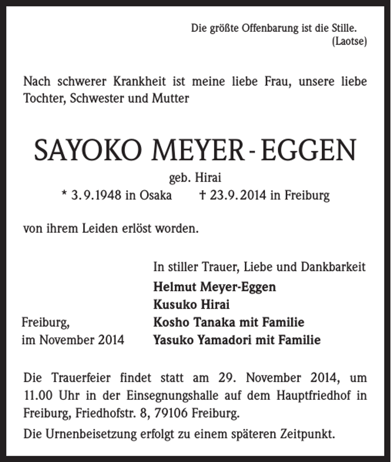 <p>Die größte Offenbarung ist die Stille.</p><p>(Laotse)</p><p>Nach schwerer Krankheit ist meine liebe Frau, unsere liebe<br />Tochter, Schwester und Mutter</p><p>SAYOKO MEYER - EGGEN<br />geb. Hirai<br />* 3. 9.1948 in Osaka † 23.9. 2014 in Freiburg<br />von ihrem Leiden erlöst worden.</p><p>Freiburg,<br />im November 2014</p><p>In stiller Trauer, Liebe und Dankbarkeit<br />Helmut Meyer-Eggen<br />Kusuko Hirai<br />Kosho Tanaka mit Familie<br />Yasuko Yamadori mit Familie</p><p>Die Trauerfeier findet statt am 29. November 2014, um<br />11.00 Uhr in der Einsegnungshalle auf dem Hauptfriedhof in<br />Freiburg, Friedhofstr. 8, 79106 Freiburg.<br />Die Urnenbeisetzung erfolgt zu einem späteren Zeitpunkt.</p>
