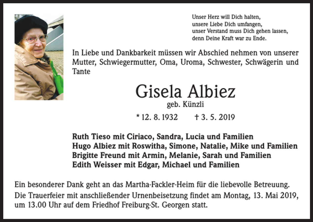<p>Unser Herz will Dich halten,<br />unsere Liebe Dich umfangen,<br />unser Verstand muss Dich gehen lassen,<br />denn Deine Kraft war zu Ende.</p><p>In Liebe und Dankbarkeit müssen wir Abschied nehmen von unserer<br />Mutter, Schwiegermutter, Oma, Uroma, Schwester, Schwägerin und<br />Tante</p><p>Gisela Albiez<br />geb. Künzli<br />* 12. 8. 1932 † 3. 5. 2019</p><p>Ruth Tieso mit Ciriaco, Sandra, Lucia und Familien<br />Hugo Albiez mit Roswitha, Simone, Natalie, Mike und Familien<br />Brigitte Freund mit Armin, Melanie, Sarah und Familien<br />Edith Weisser mit Edgar, Michael und Familien<br />Ein besonderer Dank geht an das Martha-Fackler-Heim für die liebevolle Betreuung.<br />Die Trauerfeier mit anschließender Urnenbeisetzung findet am Montag, 13. Mai 2019,<br />um 13.00 Uhr auf dem Friedhof Freiburg-St. Georgen statt.</p>