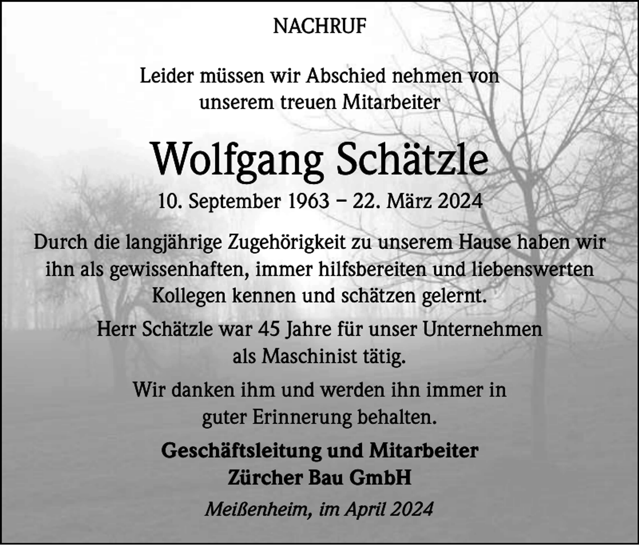 <p>NACHRUF<br />Leider müssen wir Abschied nehmen von<br />unserem treuen Mitarbeiter</p><p>Wolfgang Schätzle<br />10. September 1963 – 22. März 2024<br />Durch die langjährige Zugehörigkeit zu unserem Hause haben wir<br />ihn als gewissenhaften, immer hilfsbereiten und liebenswerten<br />Kollegen kennen und schätzen gelernt.<br />Herr Schätzle war 45 Jahre für unser Unternehmen<br />als Maschinist tätig.<br />Wir danken ihm und werden ihn immer in<br />guter Erinnerung behalten.<br />Geschäftsleitung und Mitarbeiter<br />Zürcher Bau GmbH<br />Meißenheim, im April 2024</p>