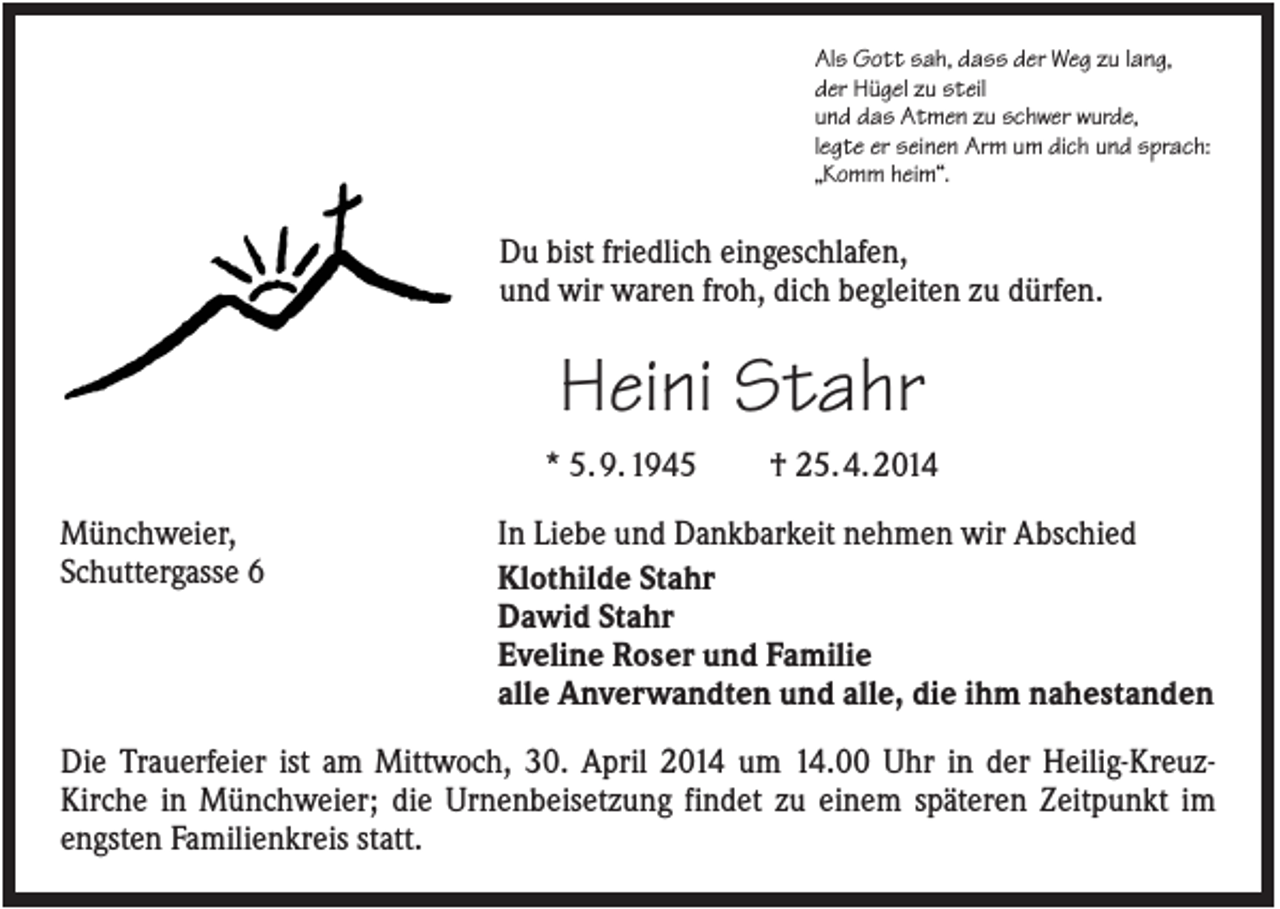 <p>Als Gott sah, dass der Weg zu lang,<br />der Hügel zu steil<br />und das Atmen zu schwer wurde,<br />legte er seinen Arm um dich und sprach:<br />„Komm heim“.</p><p>Du bist friedlich eingeschlafen,<br />und wir waren froh, dich begleiten zu dürfen.</p><p>Heini Stahr<br />* 5. 9. 1945<br />Münchweier,<br />Schuttergasse 6</p><p>† 25. 4. 2014</p><p>In Liebe und Dankbarkeit nehmen wir Abschied<br />Klothilde Stahr<br />Dawid Stahr<br />Eveline Roser und Familie<br />alle Anverwandten und alle, die ihm nahestanden</p><p>Die Trauerfeier ist am Mittwoch, 30. April 2014 um 14.00 Uhr in der Heilig-KreuzKirche in Münchweier; die Urnenbeisetzung findet zu einem späteren Zeitpunkt im<br />engsten Familienkreis statt.</p>