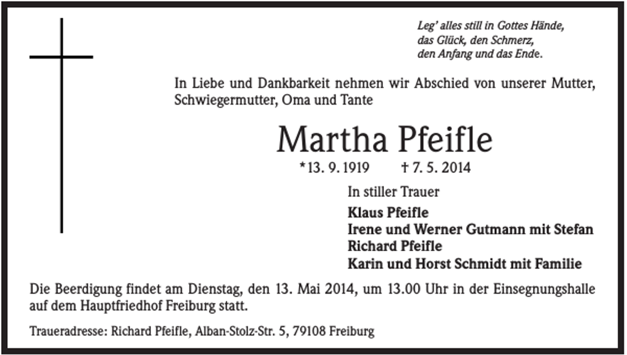 <p>Leg’ alles still in Gottes Hände,<br />das Glück, den Schmerz,<br />den Anfang und das Ende.</p><p>In Liebe und Dankbarkeit nehmen wir Abschied von unserer Mutter,<br />Schwiegermutter, Oma und Tante</p><p>Martha Pfeifle<br />*13. 9. 1919</p><p>† 7. 5. 2014</p><p>In stiller Trauer<br />Klaus Pfeifle<br />Irene und Werner Gutmann mit Stefan<br />Richard Pfeifle<br />Karin und Horst Schmidt mit Familie<br />Die Beerdigung findet am Dienstag, den 13. Mai 2014, um 13.00 Uhr in der Einsegnungshalle<br />auf dem Hauptfriedhof Freiburg statt.<br />Traueradresse: Richard Pfeifle, Alban-Stolz-Str. 5, 79108 Freiburg</p>