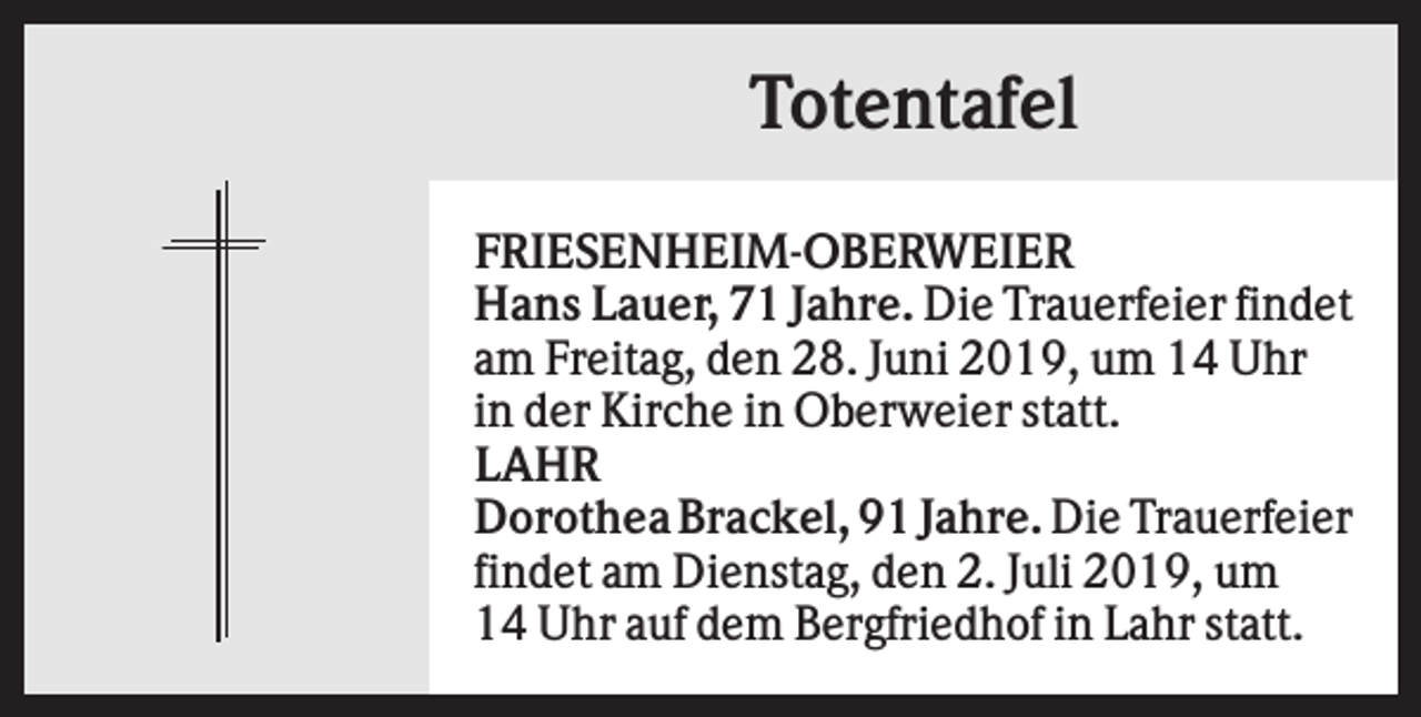 <p>Totentafel<br />FRIESENHEIM-OBERWEIER<br />Hans Lauer, 71 Jahre. Die Trauerfeier findet<br />am Freitag, den 28. Juni 2019, um 14 Uhr<br />in der Kirche in Oberweier statt.<br />LAHR<br />Dorothea Brackel, 91 Jahre. Die Trauerfeier<br />findet am Dienstag, den 2. Juli 2019, um<br />14 Uhr auf dem Bergfriedhof in Lahr statt.</p>