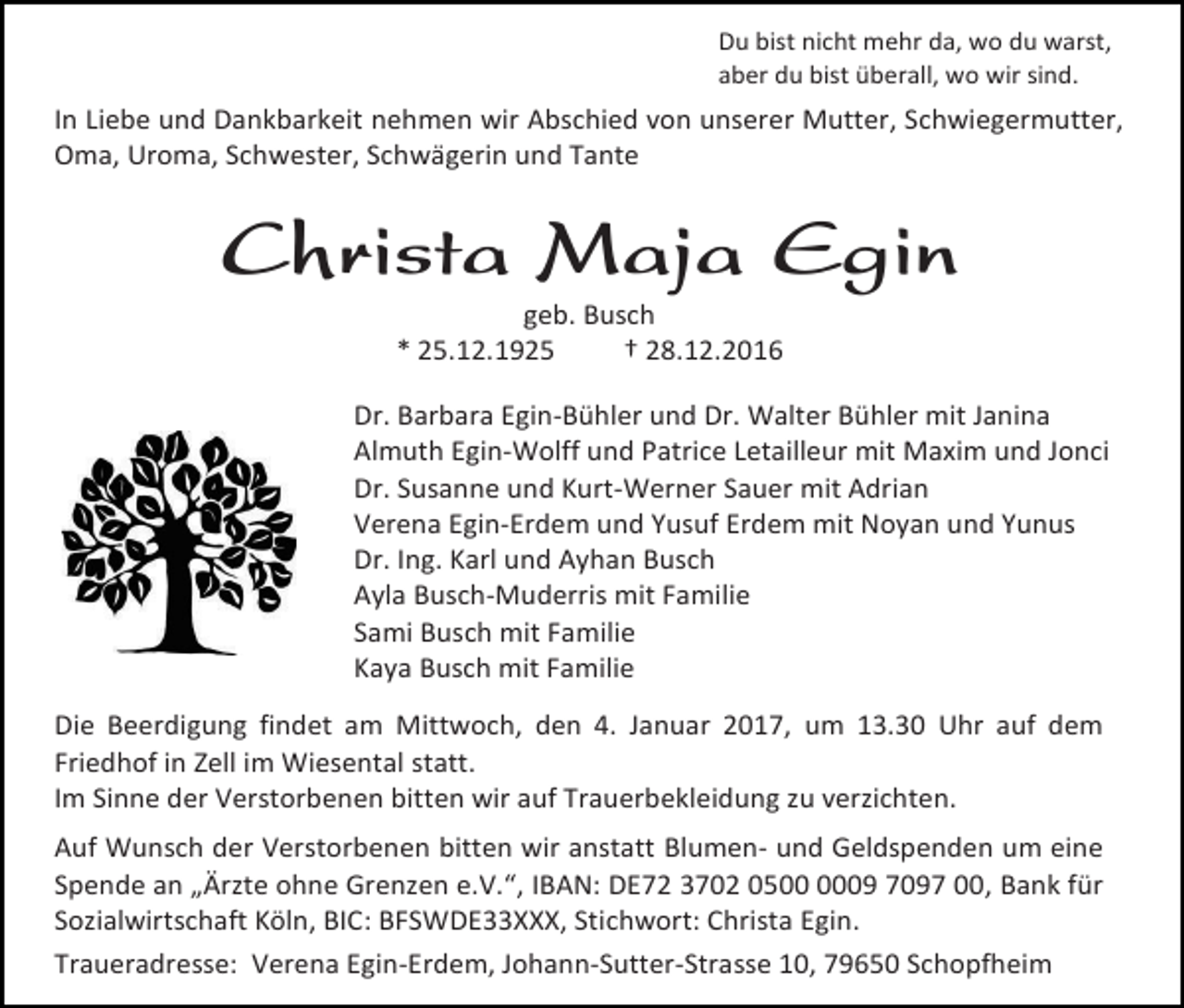 <p>Du bist nicht mehr da, wo du warst,<br />aber du bist überall, wo wir sind.</p><p>In Liebe und Dankbarkeit nehmen wir Abschied von unserer Mutter, Schwiegermutter,<br />Oma, Uroma, Schwester, Schwägerin und Tante</p><p>Christa Maja Egin<br />geb. Busch<br />* 25.12.1925<br />† 28.12.2016<br />Dr. Barbara Egin-Bühler und Dr. Walter Bühler mit Janina<br />Almuth Egin-Wolff und Patrice Letailleur mit Maxim und Jonci<br />Dr. Susanne und Kurt-Werner Sauer mit Adrian<br />Verena Egin-Erdem und Yusuf Erdem mit Noyan und Yunus<br />Dr. Ing. Karl und Ayhan Busch<br />Ayla Busch-Muderris mit Familie<br />Sami Busch mit Familie<br />Kaya Busch mit Familie<br />Die Beerdigung findet am Mittwoch, den 4. Januar 2017, um 13.30 Uhr auf dem<br />Friedhof in Zell im Wiesental statt.<br />Im Sinne der Verstorbenen bitten wir auf Trauerbekleidung zu verzichten.<br />Auf Wunsch der Verstorbenen bitten wir anstatt Blumen- und Geldspenden um eine<br />Spende an „Ärzte ohne Grenzen e.V.“, IBAN: DE72 3702 0509 7097 00, Bank für<br />Sozialwirtschaft Köln, BIC: BFSWDE33XXX, Stichwort: Christa Egin.<br />Traueradresse: Verena Egin-Erdem, Johann-Sutter-Strasse 10, 79650 Schopfheim</p>