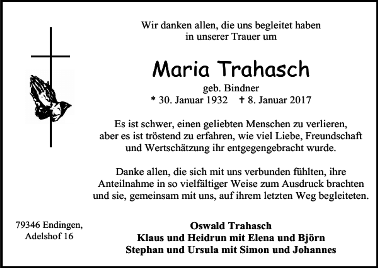<p>Wir danken allen, die uns begleitet haben<br />in unserer Trauer um</p><p>Maria Trahasch<br />geb. Bindner<br />* 30. Januar 1932  8. Januar 2017<br />Es ist schwer, einen geliebten Menschen zu verlieren,<br />aber es ist tröstend zu erfahren, wie viel Liebe, Freundschaft<br />und Wertschätzung ihr entgegengebracht wurde.<br />Danke allen, die sich mit uns verbunden fühlten, ihre<br />Anteilnahme in so vielfältiger Weise zum Ausdruck brachten<br />und sie, gemeinsam mit uns, auf ihrem letzten Weg begleiteten.<br />79346 Endingen,<br />Adelshof 16</p><p>Oswald Trahasch<br />Klaus und Heidrun mit Elena und Björn<br />Stephan und Ursula mit Simon und Johannes</p>