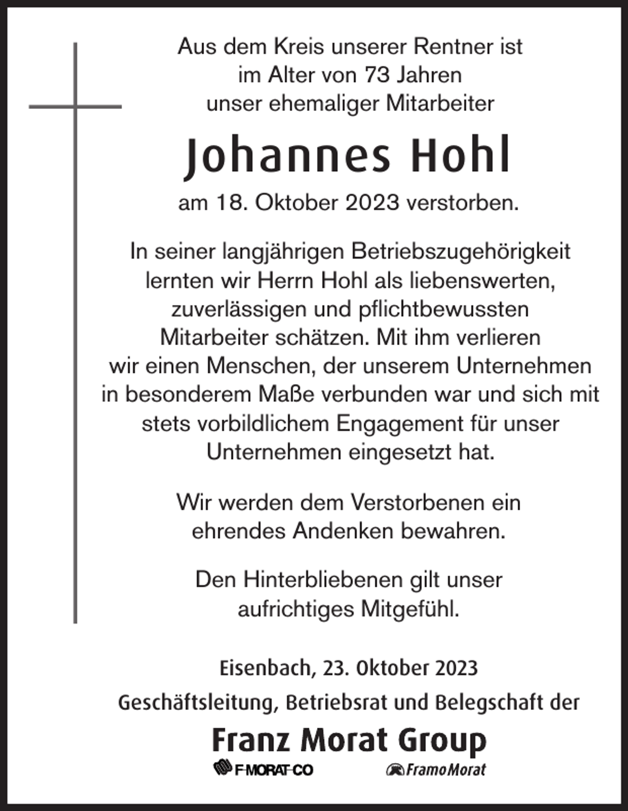 <p>Aus dem Kreis unserer Rentner ist<br />im Alter von 73 Jahren<br />unser ehemaliger Mitarbeiter</p><p>Johannes Hohl<br />am 18. Oktober 2023 verstorben.<br />In seiner langjährigen Betriebszugehörigkeit<br />lernten wir Herrn Hohl als liebenswerten,<br />zuverlässigen und pflichtbewussten<br />Mitarbeiter schätzen. Mit ihm verlieren<br />wir einen Menschen, der unserem Unternehmen<br />in besonderem Maße verbunden war und sich mit<br />stets vorbildlichem Engagement für unser<br />Unternehmen eingesetzt hat.<br />Wir werden dem Verstorbenen ein<br />ehrendes Andenken bewahren.<br />Den Hinterbliebenen gilt unser<br />aufrichtiges Mitgefühl.<br />Eisenbach, 23. Oktober 2023<br />Geschäftsleitung, Betriebsrat und Belegschaft der</p>