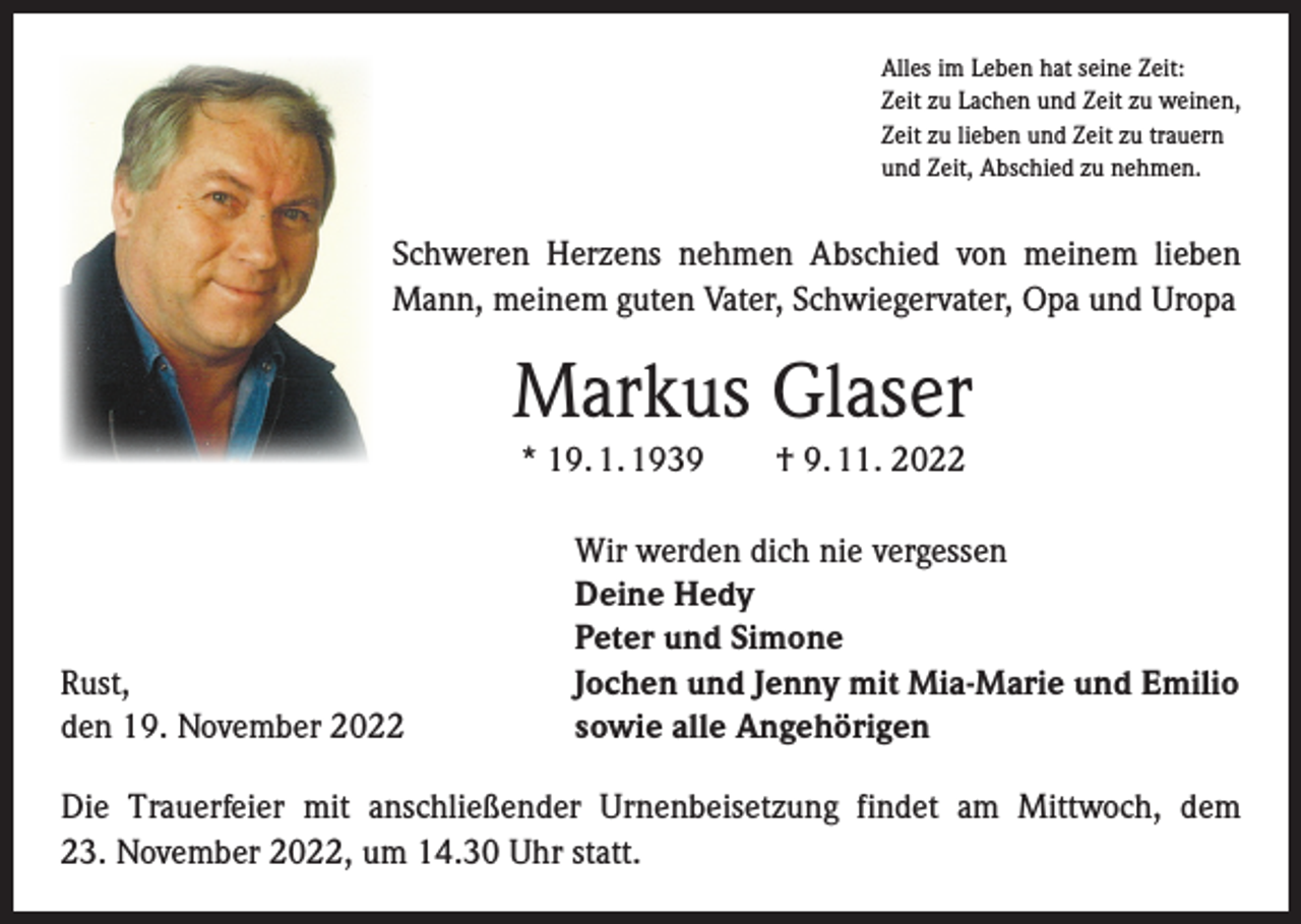 <p>Alles im Leben hat seine Zeit:<br />Zeit zu Lachen und Zeit zu weinen,<br />Zeit zu lieben und Zeit zu trauern<br />und Zeit, Abschied zu nehmen.</p><p>Schweren Herzens nehmen Abschied von meinem lieben<br />Mann, meinem guten Vater, Schwiegervater, Opa und Uropa</p><p>Markus Glaser<br />* 19. 1. 1939 † 9. 11. 2022</p><p>Rust,<br />den 19. November 2022</p><p>Wir werden dich nie vergessen<br />Deine Hedy<br />Peter und Simone<br />Jochen und Jenny mit Mia-Marie und Emilio<br />sowie alle Angehörigen</p><p>Die Trauerfeier mit anschließender Urnenbeisetzung findet am Mittwoch, dem<br />23. November 2022, um 14.30 Uhr statt.</p>