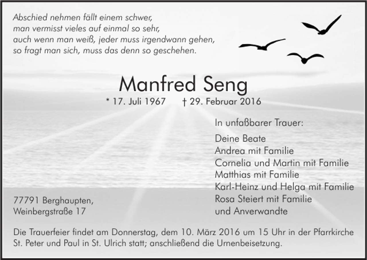 <p>Abschied nehmen fällt einem schwer,<br />man vermisst vieles auf einmal so sehr,<br />auch wenn man weiß, jeder muss irgendwann gehen,<br />so fragt man sich, muss das denn so geschehen.</p><p>Manfred Seng</p><p>* 17. Juli 1967</p><p>† 29. Februar 2016</p><p>In unfaßbarer Trauer:</p><p>77791 Berghaupten,<br />Weinbergstraße 17</p><p>Deine Beate<br />Andrea mit Familie<br />Cornelia und Martin mit Familie<br />Matthias mit Familie<br />Karl-Heinz und Helga mit Familie<br />Rosa Steiert mit Familie<br />und Anverwandte</p><p>Die Trauerfeier findet am Donnerstag, dem 10. März 2016 um 15 Uhr in der Pfarrkirche<br />St. Peter und Paul in St. Ulrich statt; anschließend die Urnenbeisetzung.</p>