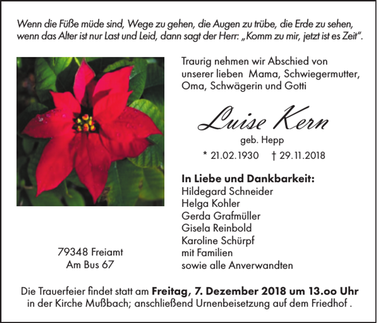 <p>Wenn die Füße müde sind, Wege zu gehen, die Augen zu trübe, die Erde zu sehen,<br />wenn das Alter ist nur Last und Leid, dann sagt der Herr: „Komm zu mir, jetzt ist es Zeit“.<br />Traurig nehmen wir Abschied von<br />unserer lieben Mama, Schwiegermutter,<br />Oma, Schwägerin und Gotti</p><p>Luise Kern<br />geb. Hepp<br />* 21.02.1930 † 29.11.2018</p><p>79348 Freiamt<br />Am Bus 67</p><p>In Liebe und Dankbarkeit:<br />Hildegard Schneider<br />Helga Kohler<br />Gerda Grafmüller<br />Gisela Reinbold<br />Karoline Schürpf<br />mit Familien<br />sowie alle Anverwandten</p><p>Die Trauerfeier findet statt am Freitag, 7. Dezember 2018 um 13.oo Uhr<br />in der Kirche Mußbach; anschließend Urnenbeisetzung auf dem Friedhof .</p>