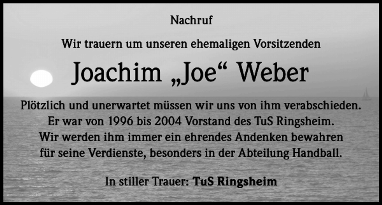 <p>Nachruf<br />Wir trauern um unseren ehemaligen Vorsitzenden</p><p>Joachim „Joe“ Weber<br />Plötzlich und unerwartet müssen wir uns von ihm verabschieden.<br />Er war von 1996 bis 2004 Vorstand des TuS Ringsheim.<br />Wir werden ihm immer ein ehrendes Andenken bewahren<br />für seine Verdienste, besonders in der Abteilung Handball.<br />In stiller Trauer: TuS Ringsheim</p>