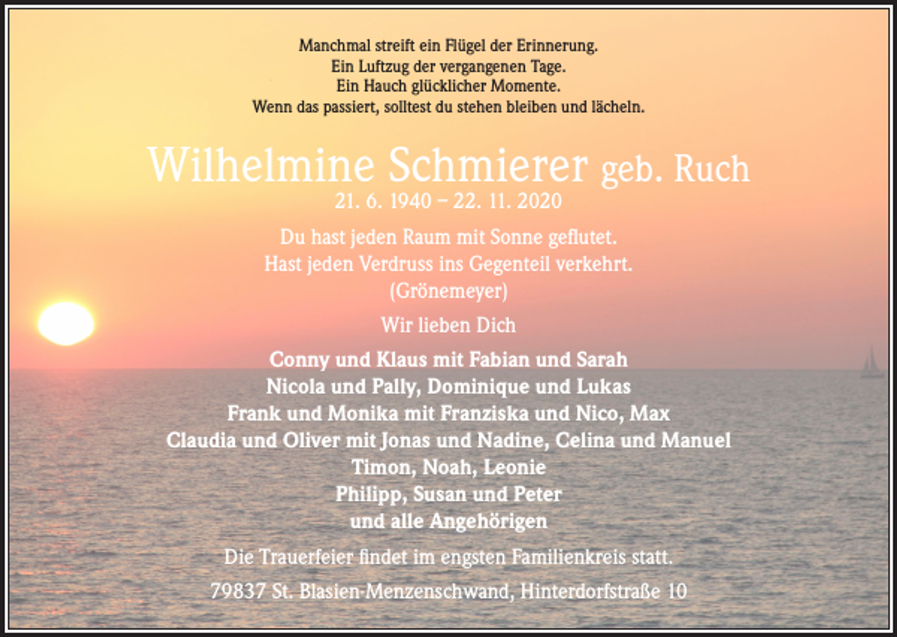 <p>Manchmal streift ein Flügel der Erinnerung.<br />Ein Luftzug der vergangenen Tage.<br />Ein Hauch glücklicher Momente.<br />Wenn das passiert, solltest du stehen bleiben und lächeln.</p><p>Wilhelmine Schmierer geb. Ruch<br />21. 6. 1940 – 22. 11. 2020</p><p>Du hast jeden Raum mit Sonne geflutet.<br />Hast jeden Verdruss ins Gegenteil verkehrt.<br />(Grönemeyer)<br />Wir lieben Dich<br />Conny und Klaus mit Fabian und Sarah<br />Nicola und Pally, Dominique und Lukas<br />Frank und Monika mit Franziska und Nico, Max<br />Claudia und Oliver mit Jonas und Nadine, Celina und Manuel<br />Timon, Noah, Leonie<br />Philipp, Susan und Peter<br />und alle Angehörigen<br />Die Trauerfeier findet im engsten Familienkreis statt.<br />79837 St. Blasien-Menzenschwand, Hinterdorfstraße 10</p>