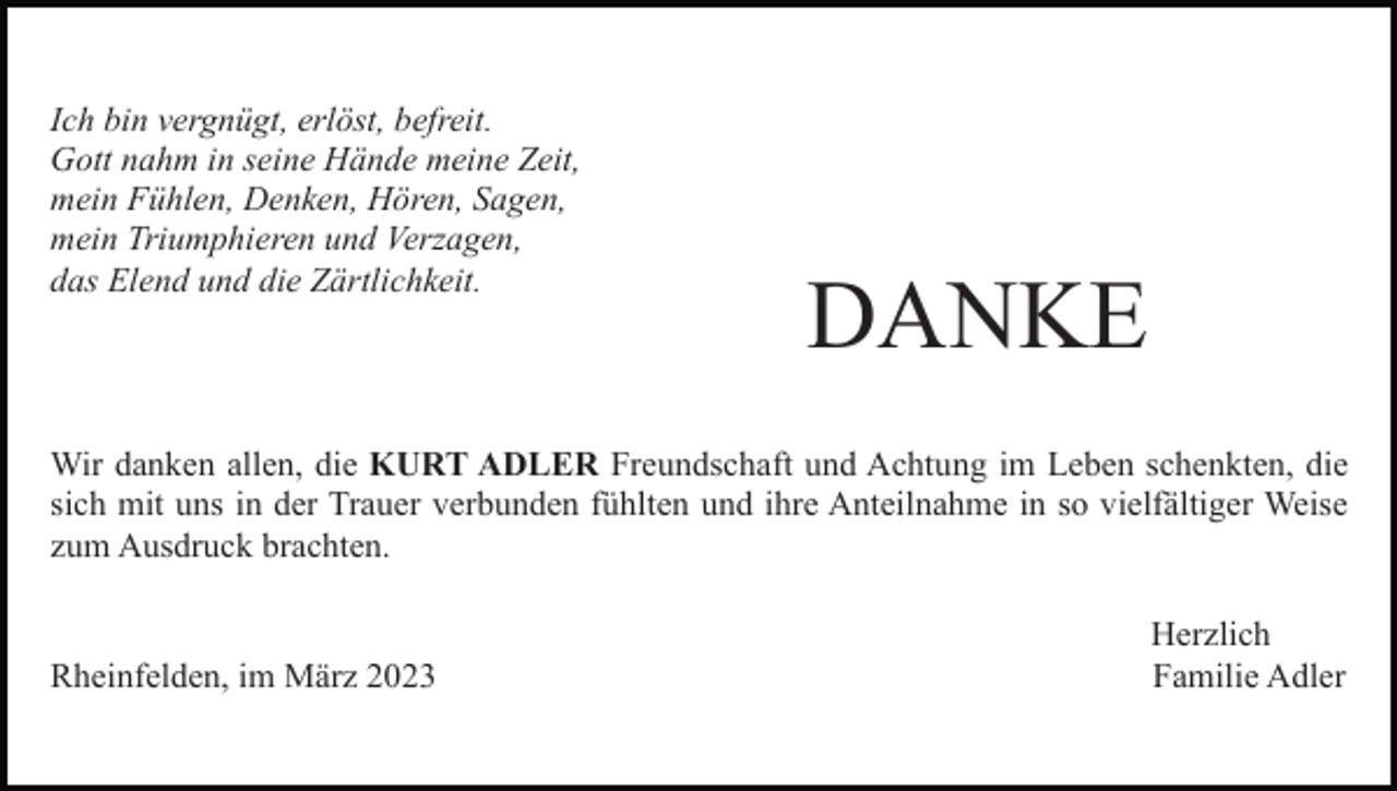 <p>Ich bin vergnügt, erlöst, befreit.<br />Gott nahm in seine Hände meine Zeit,<br />mein Fühlen, Denken, Hören, Sagen,<br />mein Triumphieren und Verzagen,<br />das Elend und die Zärtlichkeit.</p><p>DANKE</p><p>Wir danken allen, die KURT ADLER Freundschaft und Achtung im Leben schenkten, die<br />sich mit uns in der Trauer verbunden fühlten und ihre Anteilnahme in so vielfältiger Weise<br />zum Ausdruck brachten.</p><p>Rheinfelden, im März 2023</p><p>Herzlich<br />Familie Adler</p>