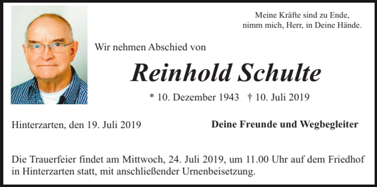 <p>Meine Kräfte sind zu Ende,<br />nimm mich, Herr, in Deine Hände.</p><p>Wir nehmen Abschied von</p><p>Reinhold Schulte<br />* 10. Dezember 1943 † 10. Juli 2019<br />Hinterzarten, den 19. Juli 2019</p><p>Deine Freunde und Wegbegleiter</p><p>Die Trauerfeier findet am Mittwoch, 24. Juli 2019, um 11.00 Uhr auf dem Friedhof<br />in Hinterzarten statt, mit anschließender Urnenbeisetzung.</p>