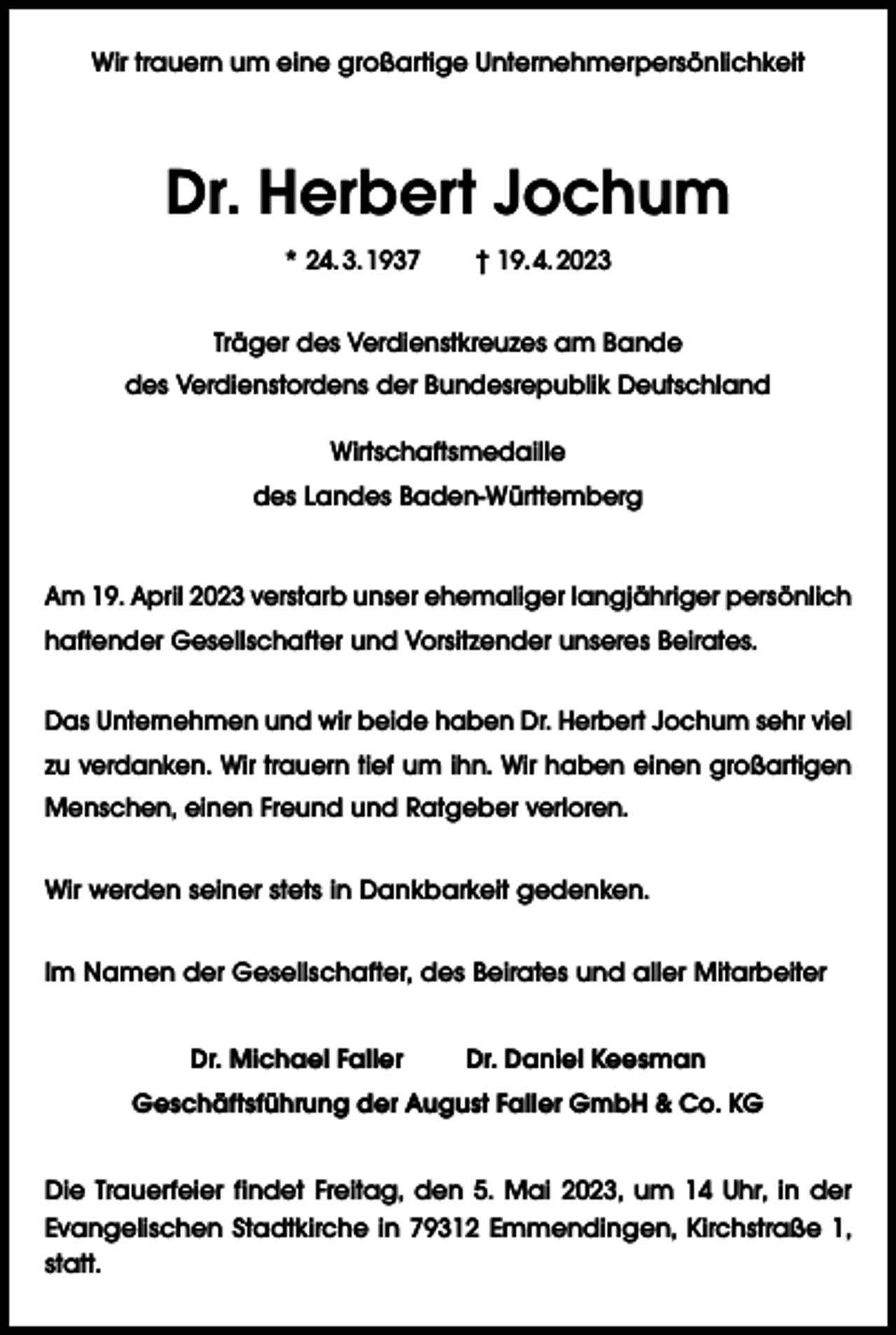 <p>Wir trauern um eine großartige Unternehmerpersönlichkeit</p><p>Dr. Herbert Jochum<br />* 24. 3. 1937 † 19. 4. 2023<br />Träger des Verdienstkreuzes am Bande<br />des Verdienstordens der Bundesrepublik Deutschland<br />Wirtschaftsmedaille<br />des Landes Baden-Württemberg<br />Am 19. April 2023 verstarb unser ehemaliger langjähriger persönlich<br />haftender Gesellschafter und Vorsitzender unseres Beirates.<br />Das Unternehmen und wir beide haben Dr. Herbert Jochum sehr viel<br />zu verdanken. Wir trauern tief um ihn. Wir haben einen großartigen<br />Menschen, einen Freund und Ratgeber verloren.<br />Wir werden seiner stets in Dankbarkeit gedenken.<br />Im Namen der Gesellschafter, des Beirates und aller Mitarbeiter<br />Dr. Michael Faller</p><p>Dr. Daniel Keesman</p><p>Geschäftsführung der August Faller GmbH &amp; Co. KG<br />Die Trauerfeier findet Freitag, den 5. Mai 2023, um 14 Uhr, in der<br />Evangelischen Stadtkirche in 79312 Emmendingen, Kirchstraße 1,<br />statt.</p>