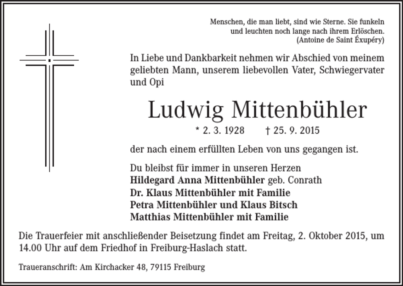 <p>Menschen, die man liebt, sind wie Sterne. Sie funkeln<br />und leuchten noch lange nach ihrem Erlöschen.<br />(Antoine de Saint Éxupéry)</p><p>In Liebe und Dankbarkeit nehmen wir Abschied von meinem<br />geliebten Mann, unserem liebevollen Vater, Schwiegervater<br />und Opi</p><p>Ludwig Mittenbühler<br />* 2. 3. 1928 † 25. 9. 2015<br />der nach einem erfüllten Leben von uns gegangen ist.<br />Du bleibst für immer in unseren Herzen<br />Hildegard Anna Mittenbühler geb. Conrath<br />Dr. Klaus Mittenbühler mit Familie<br />Petra Mittenbühler und Klaus Bitsch<br />Matthias Mittenbühler mit Familie<br />Die Trauerfeier mit anschließender Beisetzung findet am Freitag, 2. Oktober 2015, um<br />14.00 Uhr auf dem Friedhof in Freiburg-Haslach statt.<br />Traueranschrift: Am Kirchacker 48, 79115 Freiburg</p>