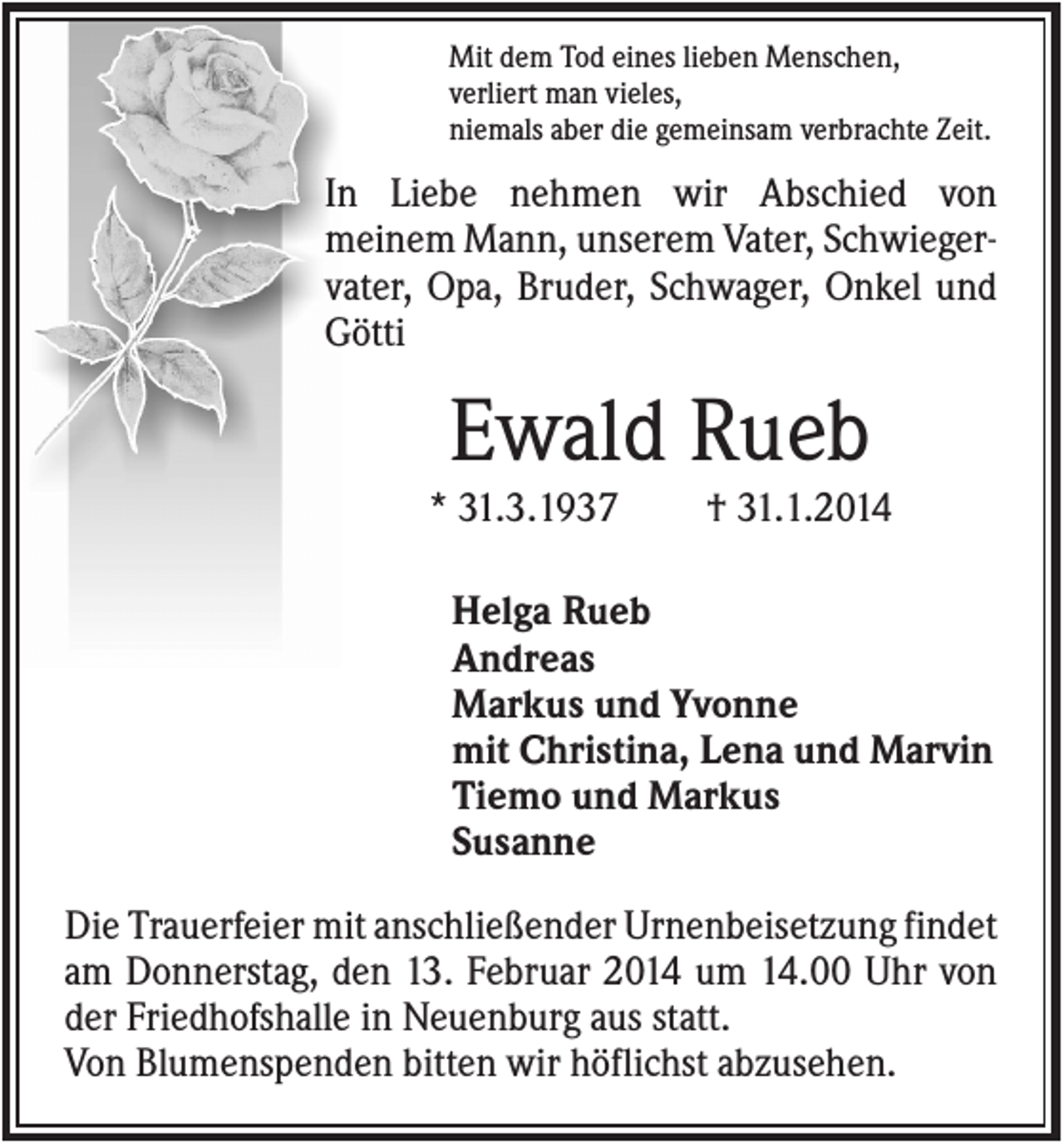 <p>Mit dem Tod eines lieben Menschen,<br />verliert man vieles,<br />niemals aber die gemeinsam verbrachte Zeit.</p><p>In Liebe nehmen wir Abschied von<br />meinem Mann, unserem Vater, Schwiegervater, Opa, Bruder, Schwager, Onkel und<br />Götti</p><p>Ewald Rueb<br />* 31.3.1937</p><p>† 31.1.2014</p><p>Helga Rueb<br />Andreas<br />Markus und Yvonne<br />mit Christina, Lena und Marvin<br />Tiemo und Markus<br />Susanne<br />Die Trauerfeier mit anschließender Urnenbeisetzung findet<br />am Donnerstag, den 13. Februar 2014 um 14.00 Uhr von<br />der Friedhofshalle in Neuenburg aus statt.<br />Von Blumenspenden bitten wir höflichst abzusehen.</p>