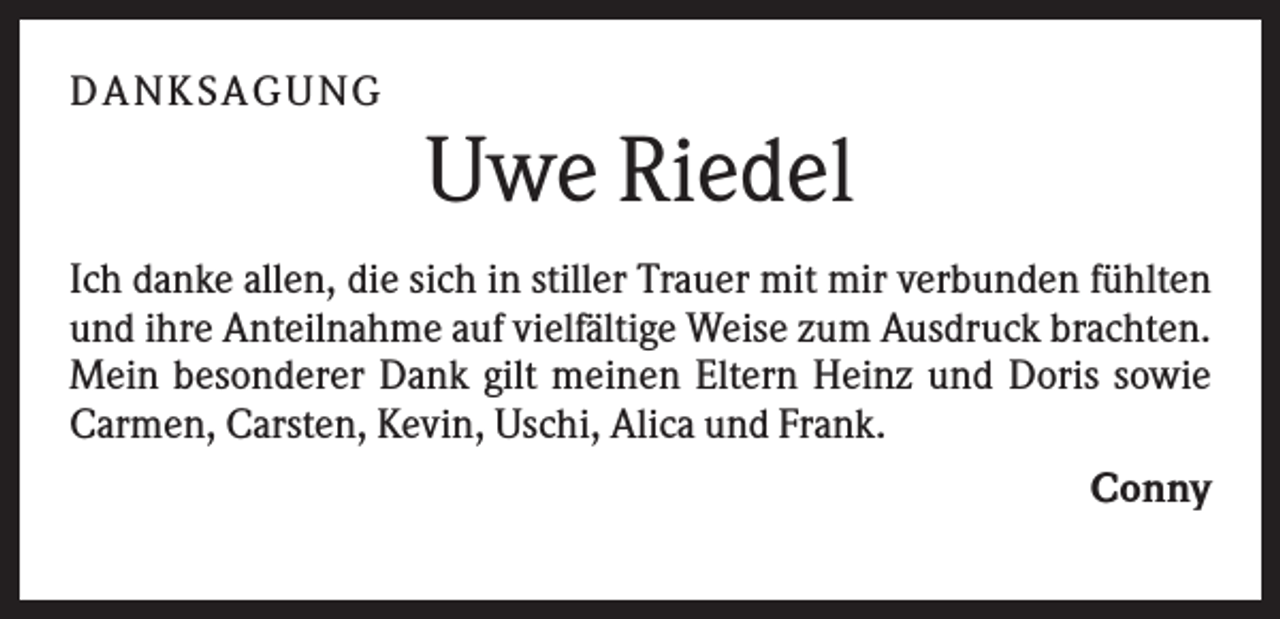 <p>D A NK S A G U NG</p><p>Uwe Riedel<br />Ich danke allen, die sich in stiller Trauer mit mir verbunden fühlten<br />und ihre Anteilnahme auf vielfältige Weise zum Ausdruck brachten.<br />Mein besonderer Dank gilt meinen Eltern Heinz und Doris sowie<br />Carmen, Carsten, Kevin, Uschi, Alica und Frank.<br />Conny</p>