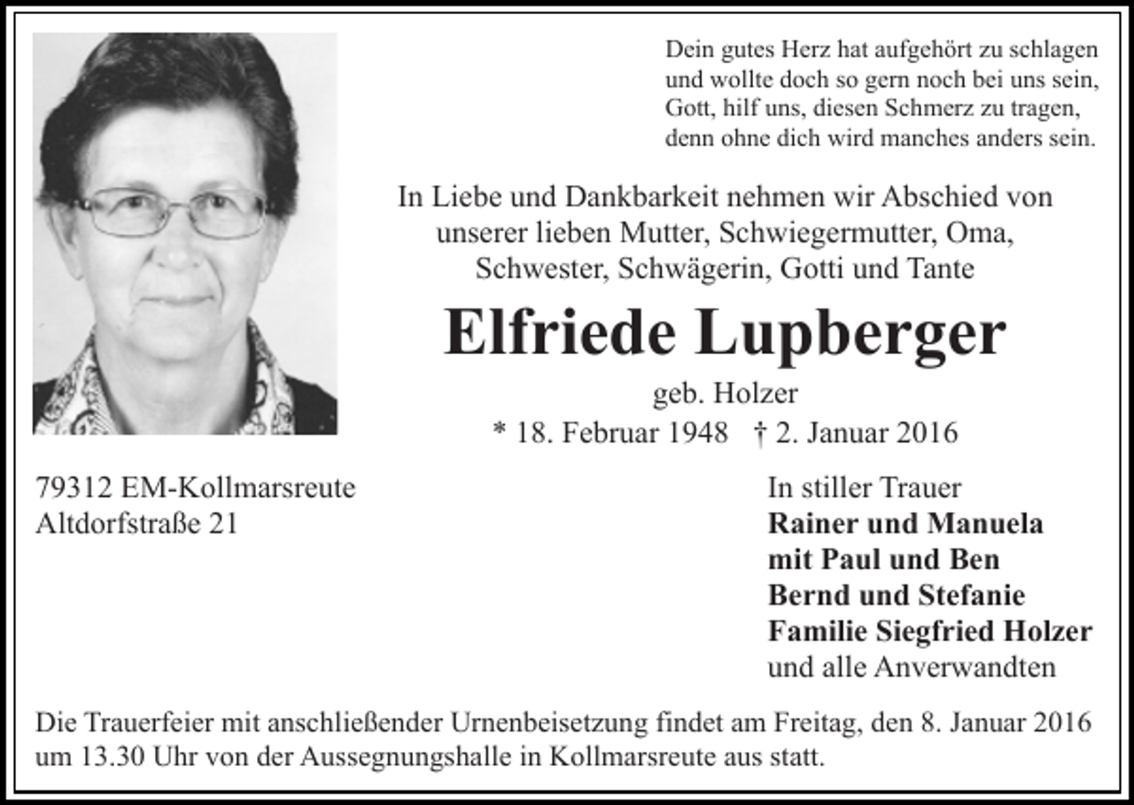 <p>Dein gutes Herz hat aufgehört zu schlagen<br />und wollte doch so gern noch bei uns sein,<br />Gott, hilf uns, diesen Schmerz zu tragen,<br />denn ohne dich wird manches anders sein.</p><p>In Liebe und Dankbarkeit nehmen wir Abschied von<br />unserer lieben Mutter, Schwiegermutter, Oma,<br />Schwester, Schwägerin, Gotti und Tante</p><p>Elfriede Lupberger<br />geb. Holzer<br />* 18. Februar 1948 † 2. Januar 2016<br />79312 EM-Kollmarsreute<br />Altdorfstraße 21</p><p>In stiller Trauer<br />Rainer und Manuela<br />mit Paul und Ben<br />Bernd und Stefanie<br />Familie Siegfried Holzer<br />und alle Anverwandten</p><p>Die Trauerfeier mit anschließender Urnenbeisetzung findet am Freitag, den 8. Januar 2016<br />um 13.30 Uhr von der Aussegnungshalle in Kollmarsreute aus statt.</p>