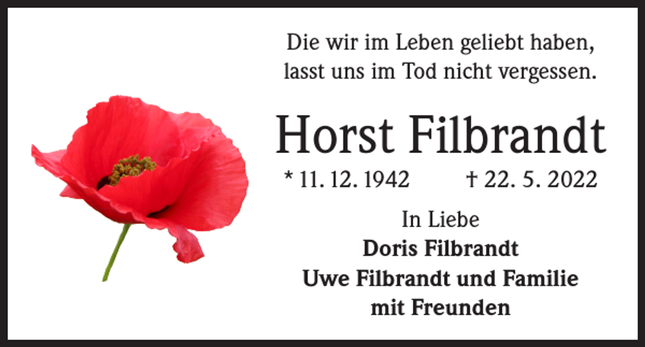 <p>Die wir im Leben geliebt haben,<br />lasst uns im Tod nicht vergessen.</p><p>Horst Filbrandt<br />* 11. 12. 1942</p><p>† 22. 5. 2022</p><p>In Liebe<br />Doris Filbrandt<br />Uwe Filbrandt und Familie<br />mit Freunden</p>