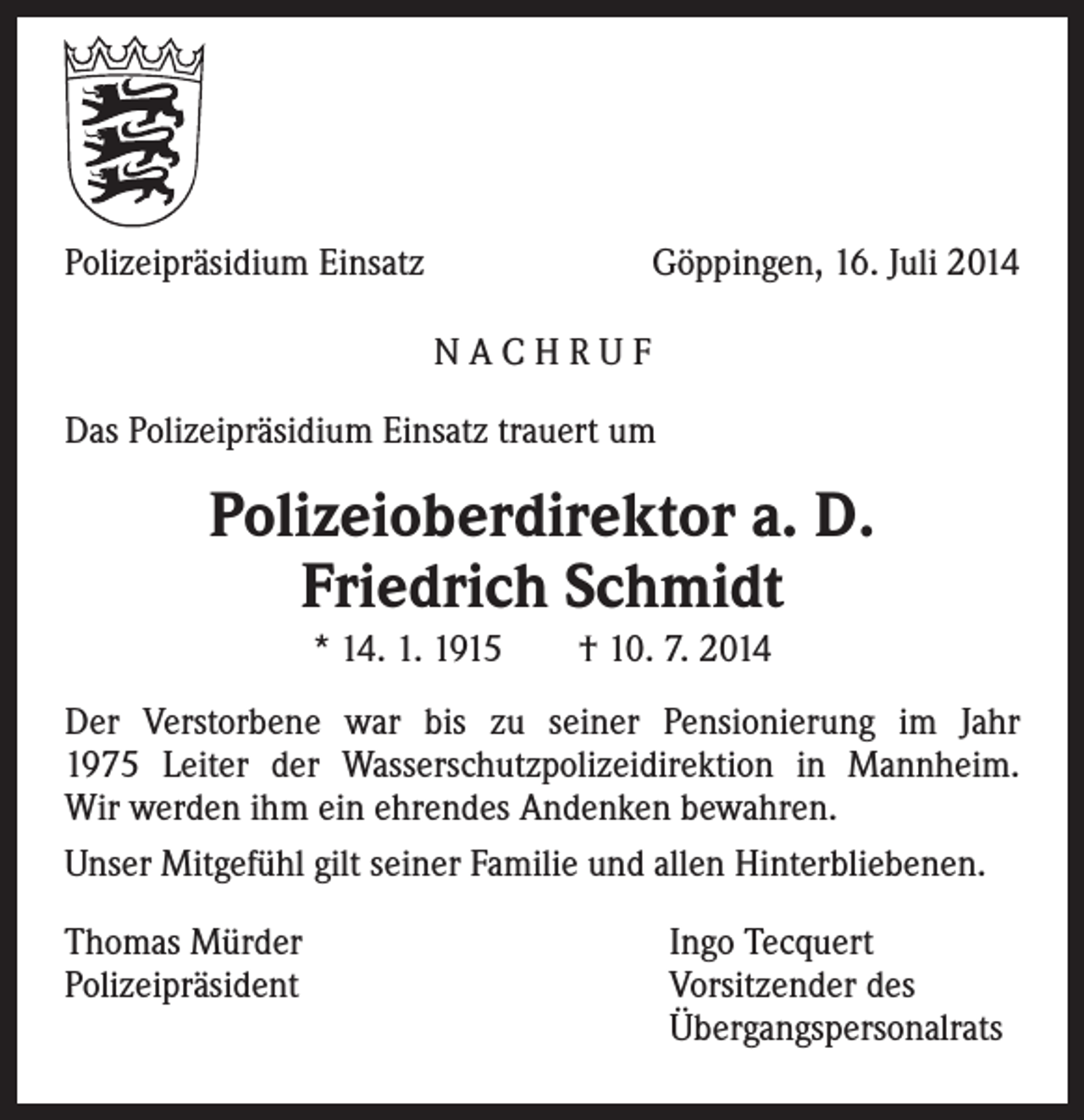 <p>Polizeipräsidium Einsatz</p><p>Göppingen, 16. Juli 2014<br />NACHRUF</p><p>Das Polizeipräsidium Einsatz trauert um</p><p>Polizeioberdirektor a. D.<br />Friedrich Schmidt<br />* 14. 1. 1915 † 10. 7. 2014<br />Der Verstorbene war bis zu seiner Pensionierung im Jahr<br />1975 Leiter der Wasserschutzpolizeidirektion in Mannheim.<br />Wir werden ihm ein ehrendes Andenken bewahren.<br />Unser Mitgefühl gilt seiner Familie und allen Hinterbliebenen.<br />Thomas Mürder<br />Polizeipräsident</p><p>Ingo Tecquert<br />Vorsitzender des<br />Übergangspersonalrats</p>