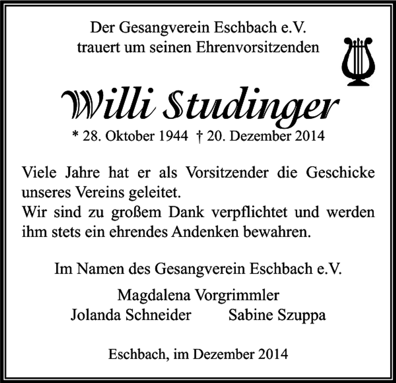 <p>Der Gesangverein Eschbach e.V.<br />trauert um seinen Ehrenvorsitzenden</p><p>Willi Studinger<br />* 28. Oktober 1944 † 20. Dezember 2014</p><p>Viele Jahre hat er als Vorsitzender die Geschicke<br />unseres Vereins geleitet.<br />Wir sind zu großem Dank verpflichtet und werden<br />ihm stets ein ehrendes Andenken bewahren.<br />Im Namen des Gesangverein Eschbach e.V.<br />Magdalena Vorgrimmler<br />Jolanda Schneider<br />Sabine Szuppa<br />Eschbach, im Dezember 2014</p>
