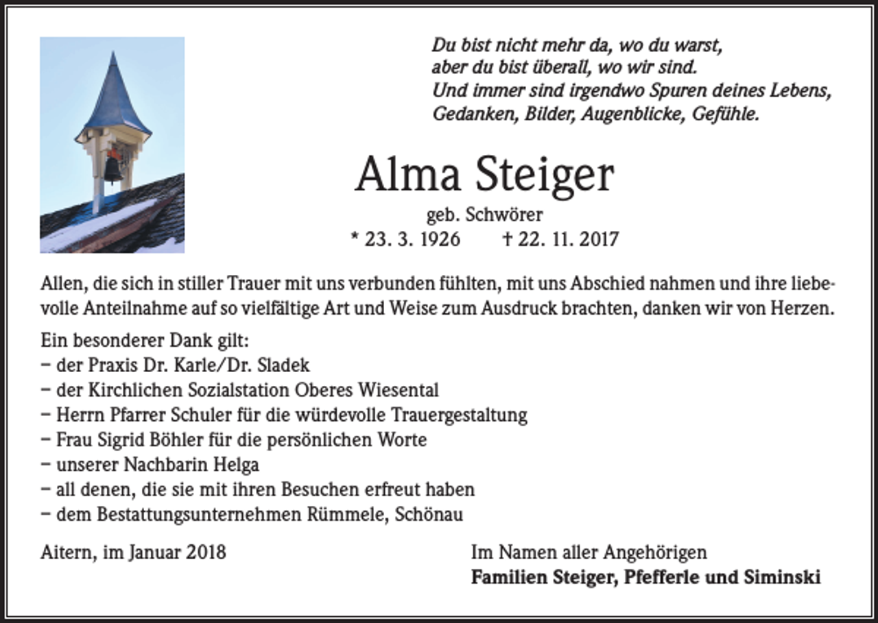 <p>Du bist nicht mehr da, wo du warst,<br />aber du bist überall, wo wir sind.<br />Und immer sind irgendwo Spuren deines Lebens,<br />Gedanken, Bilder, Augenblicke, Gefühle.</p><p>Alma Steiger</p><p>geb. Schwörer<br />* 23. 3. 1926<br />† 22. 11. 2017<br />Allen, die sich in stiller Trauer mit uns verbunden fühlten, mit uns Abschied nahmen und ihre liebevolle Anteilnahme auf so vielfältige Art und Weise zum Ausdruck brachten, danken wir von Herzen.<br />Ein besonderer Dank gilt:<br />– der Praxis Dr. Karle/Dr. Sladek<br />– der Kirchlichen Sozialstation Oberes Wiesental<br />– Herrn Pfarrer Schuler für die würdevolle Trauergestaltung<br />– Frau Sigrid Böhler für die persönlichen Worte<br />– unserer Nachbarin Helga<br />– all denen, die sie mit ihren Besuchen erfreut haben<br />– dem Bestattungsunternehmen Rümmele, Schönau<br />Aitern, im Januar 2018</p><p>Im Namen aller Angehörigen<br />Familien Steiger, Pfefferle und Siminski</p>