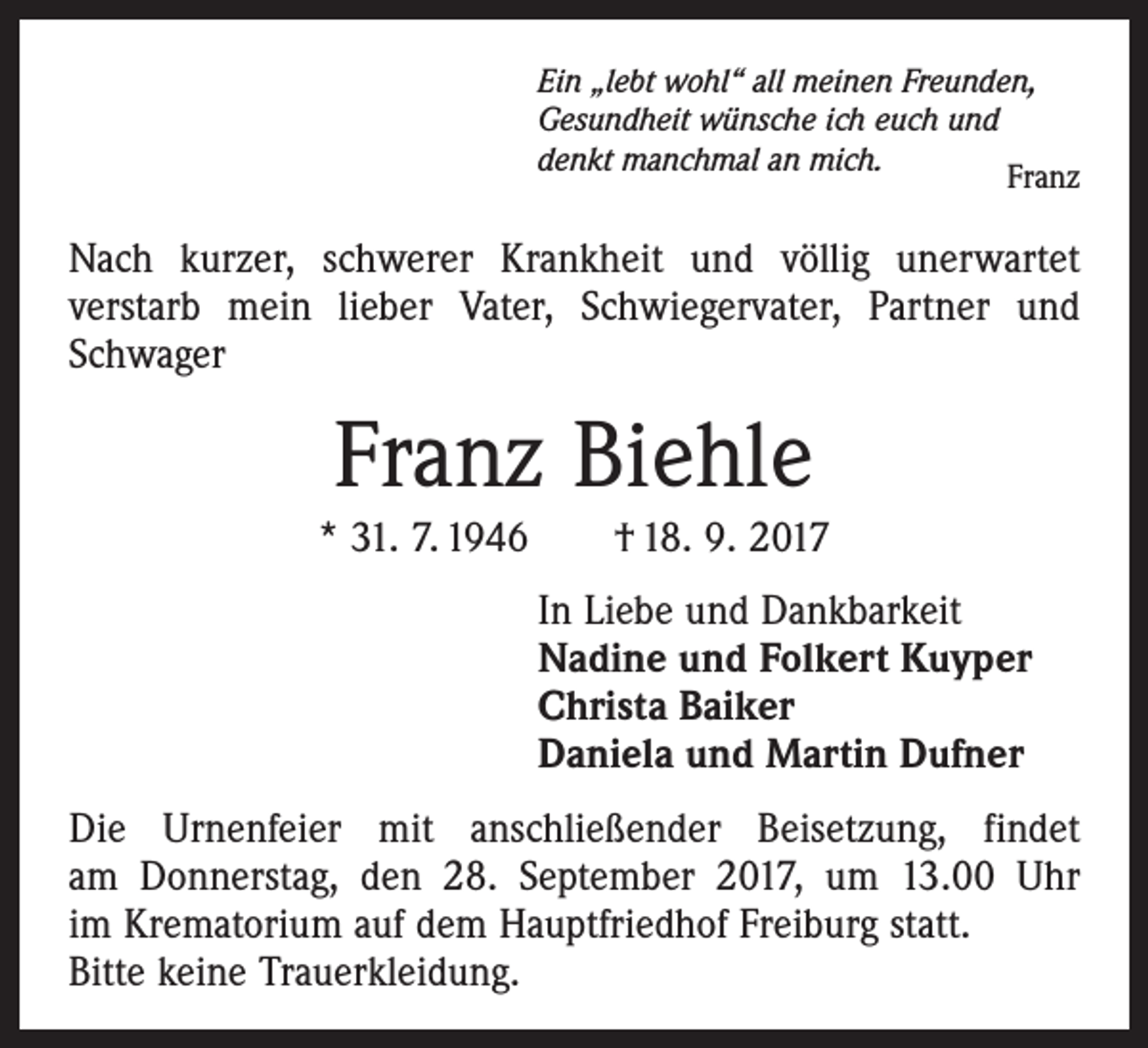 <p>Ein „lebt wohl“ all meinen Freunden,<br />Gesundheit wünsche ich euch und<br />denkt manchmal an mich.<br />Franz</p><p>Nach kurzer, schwerer Krankheit und völlig unerwartet<br />­verstarb mein lieber Vater, Schwiegervater, Partner und<br />Schwager</p><p>Franz Biehle<br />* 31. 7. 1946 † 18. 9. 2017<br />In Liebe und Dankbarkeit<br />Nadine und Folkert Kuyper<br />Christa Baiker<br />Daniela und Martin Dufner<br />Die Urnenfeier mit anschließender Beisetzung, findet<br />am Donnerstag, den 28. September 2017, um 13.00 Uhr<br />im Krematorium auf dem Hauptfriedhof Freiburg statt.<br />Bitte keine Trauerkleidung.</p>