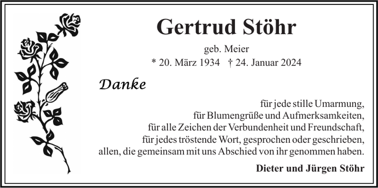 <p>Gertrud Stöhr<br />geb. Meier<br />* 20. März 1934 † 24. Januar 2024</p><p>für jede stille Umarmung,<br />für Blumengrüße und Aufmerksamkeiten,<br />für alle Zeichen der Verbundenheit und Freundschaft,<br />für jedes tröstende Wort, gesprochen oder geschrieben,<br />allen, die gemeinsam mit uns Abschied von ihr genommen haben.<br />Dieter und Jürgen Stöhr</p>