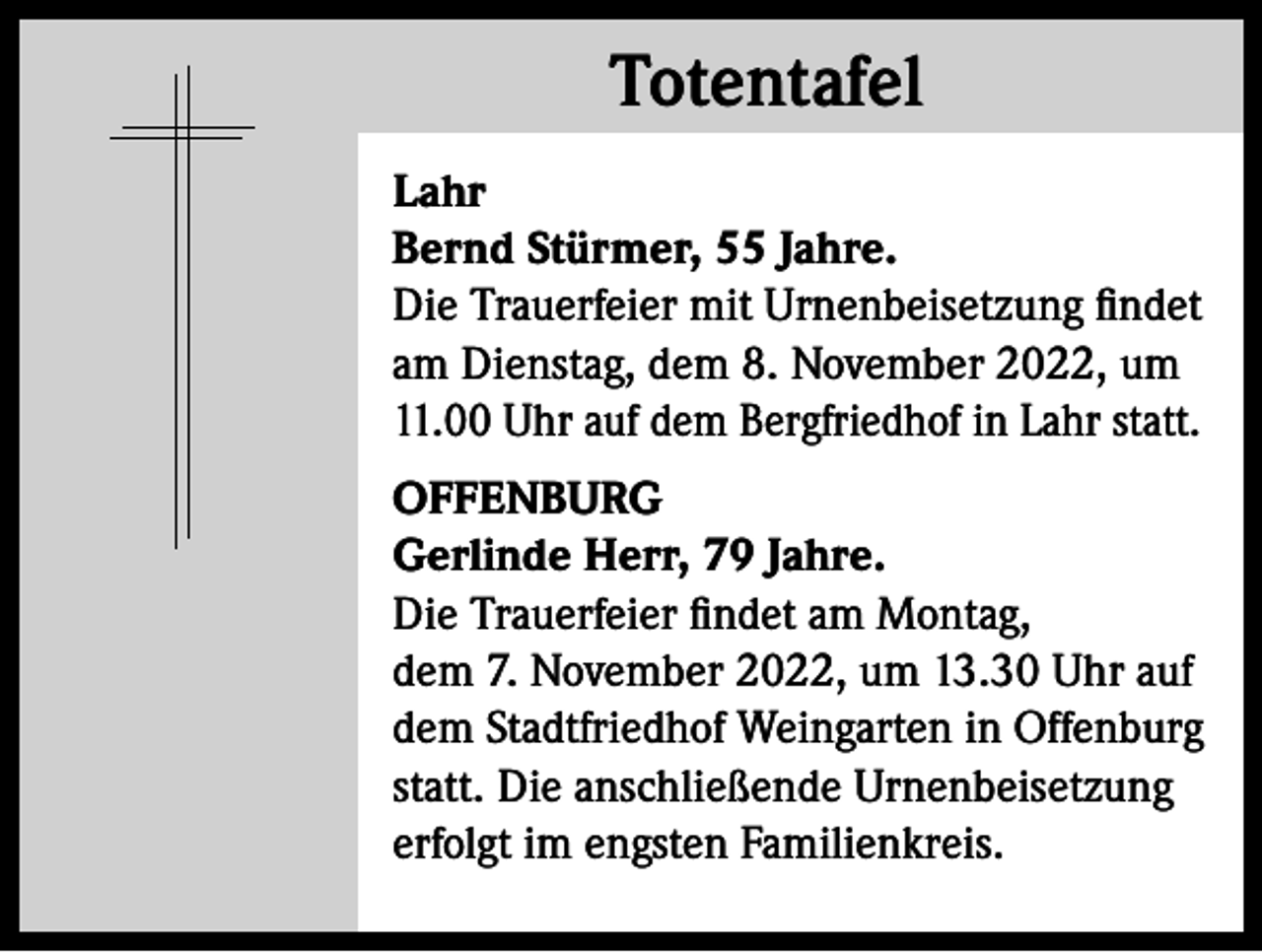 <p>Totentafel<br />Totentafel<br />Lahr<br />Bernd Stürmer, 55 Jahre.<br />Die Trauerfeier mit Urnenbeisetzung findet<br />am Dienstag, dem 8. November 2022, um<br />11.00 Uhr auf dem Bergfriedhof in Lahr statt.<br />OFFENBURG<br />Gerlinde Herr, 79 Jahre.<br />Die Trauerfeier findet am Montag,<br />dem 7. November 2022, um 13.30 Uhr auf<br />dem Stadtfriedhof Weingarten in Offenburg<br />statt. Die anschließende Urnenbeisetzung<br />erfolgt im engsten Familienkreis.</p>