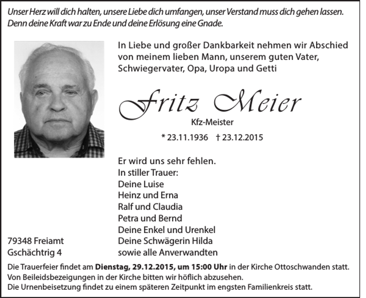 <p>Unser Herz will dich halten, unsere Liebe dich umfangen, unser Verstand muss dich gehen lassen.<br />Denn deine Kraft war zu Ende und deine Erlösung eine Gnade.<br />In Liebe und großer Dankbarkeit nehmen wir Abschied<br />von meinem lieben Mann, unserem guten Vater,<br />Schwiegervater, Opa, Uropa und Getti</p><p>Fritz Meier<br />Kfz-Meister</p><p>* 23.11.1936 † 23.12.2015</p><p>79348 Freiamt<br />Gschächtrig 4</p><p>Er wird uns sehr fehlen.<br />In stiller Trauer:<br />Deine Luise<br />Heinz und Erna<br />Ralf und Claudia<br />Petra und Bernd<br />Deine Enkel und Urenkel<br />Deine Schwägerin Hilda<br />sowie alle Anverwandten</p><p>Die Trauerfeier findet am Dienstag, 29.12.2015, um 15:00 Uhr in der Kirche Ottoschwanden statt.<br />Von Beileidsbezeigungen in der Kirche bitten wir höflich abzusehen.<br />Die Urnenbeisetzung findet zu einem späteren Zeitpunkt im engsten Familienkreis statt.</p>