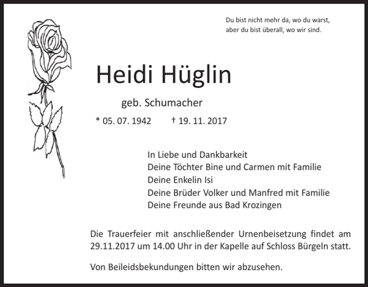 <p>Du bist nicht mehr da, wo du warst,<br />aber du bist überall, wo wir sind.</p><p>Heidi Hüglin<br />geb. Schumacher<br />* 05. 07. 1942 † 19. 11. 2017<br />In Liebe und Dankbarkeit<br />Deine Töchter Bine und Carmen mit Familie<br />Deine Enkelin Isi<br />Deine Brüder Volker und Manfred mit Familie<br />Deine Freunde aus Bad Krozingen<br />Die Trauerfeier mit anschließender Urnenbeisetzung findet am<br />29.11.2017 um 14.00 Uhr in der Kapelle auf Schloss Bürgeln statt.<br />Von Beileidsbekundungen bitten wir abzusehen.</p>
