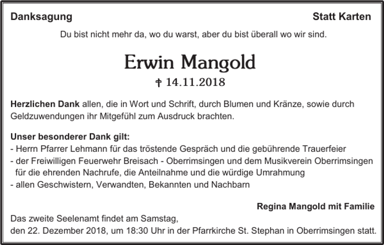 <p>Danksagung</p><p>Statt Karten</p><p>Du bist nicht mehr da, wo du warst, aber du bist überall wo wir sind.</p><p>Erwin Mangold<br /> 14.11.2018<br />Herzlichen Dank allen, die in Wort und Schrift, durch Blumen und Kränze, sowie durch<br />Geldzuwendungen ihr Mitgefühl zum Ausdruck brachten.<br />Unser besonderer Dank gilt:<br />- Herrn Pfarrer Lehmann für das tröstende Gespräch und die gebührende Trauerfeier<br />- der Freiwilligen Feuerwehr Breisach - Oberrimsingen und dem Musikverein Oberrimsingen<br />für die ehrenden Nachrufe, die Anteilnahme und die würdige Umrahmung<br />- allen Geschwistern, Verwandten, Bekannten und Nachbarn<br />Regina Mangold mit Familie<br />Das zweite Seelenamt findet am Samstag,<br />den 22. Dezember 2018, um 18:30 Uhr in der Pfarrkirche St. Stephan in Oberrimsingen statt.</p>