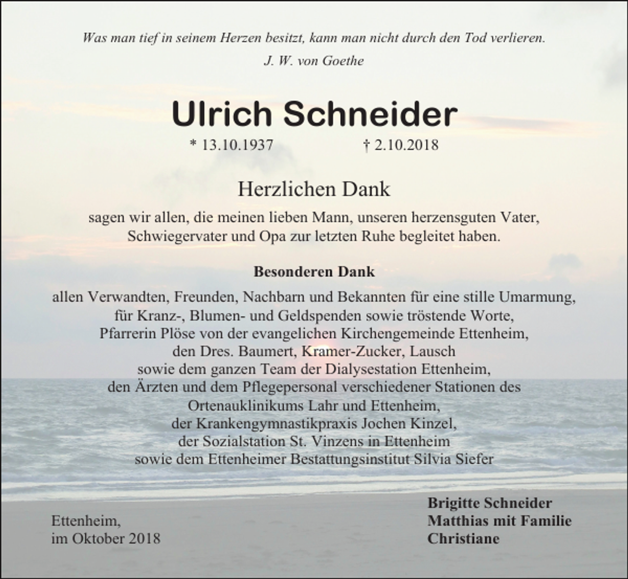 <p>Was man tief in seinem Herzen besitzt, kann man nicht durch den Tod verlieren.<br />J. W. von Goethe</p><p>Ulrich Schneider<br />* 13.10.1937</p><p>† 2.10.2018</p><p>Herzlichen Dank<br />sagen wir allen, die meinen lieben Mann, unseren herzensguten Vater,<br />Schwiegervater und Opa zur letzten Ruhe begleitet haben.<br />Besonderen Dank<br />allen Verwandten, Freunden, Nachbarn und Bekannten für eine stille Umarmung,<br />für Kranz-, Blumen- und Geldspenden sowie tröstende Worte,<br />Pfarrerin Plöse von der evangelichen Kirchengemeinde Ettenheim,<br />den Dres. Baumert, Kramer-Zucker, Lausch<br />sowie dem ganzen Team der Dialysestation Ettenheim,<br />den Ärzten und dem Pflegepersonal verschiedener Stationen des<br />Ortenauklinikums Lahr und Ettenheim,<br />der Krankengymnastikpraxis Jochen Kinzel,<br />der Sozialstation St. Vinzens in Ettenheim<br />sowie dem Ettenheimer Bestattungsinstitut Silvia Siefer</p><p>Ettenheim,<br />im Oktober 2018</p><p>Brigitte Schneider<br />Matthias mit Familie<br />Christiane</p>