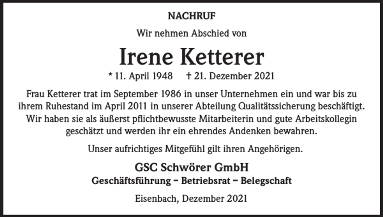<p>NACHRUF<br />Wir nehmen Abschied von</p><p>Irene Ketterer</p><p>* 11. April 1948</p><p>† 21. Dezember 2021</p><p>Frau Ketterer trat im September 1986 in unser Unternehmen ein und war bis zu<br />ihrem Ruhestand im April 2011 in unserer Abteilung Qualitätssicherung beschäftigt.<br />Wir haben sie als äußerst pflichtbewusste Mitarbeiterin und gute Arbeitskollegin<br />geschätzt und werden ihr ein ehrendes Andenken bewahren.<br />Unser aufrichtiges Mitgefühl gilt ihren Angehörigen.</p><p>GSC Schwörer GmbH</p><p>Geschäftsführung – Betriebsrat – Belegschaft<br />Eisenbach, Dezember 2021</p>