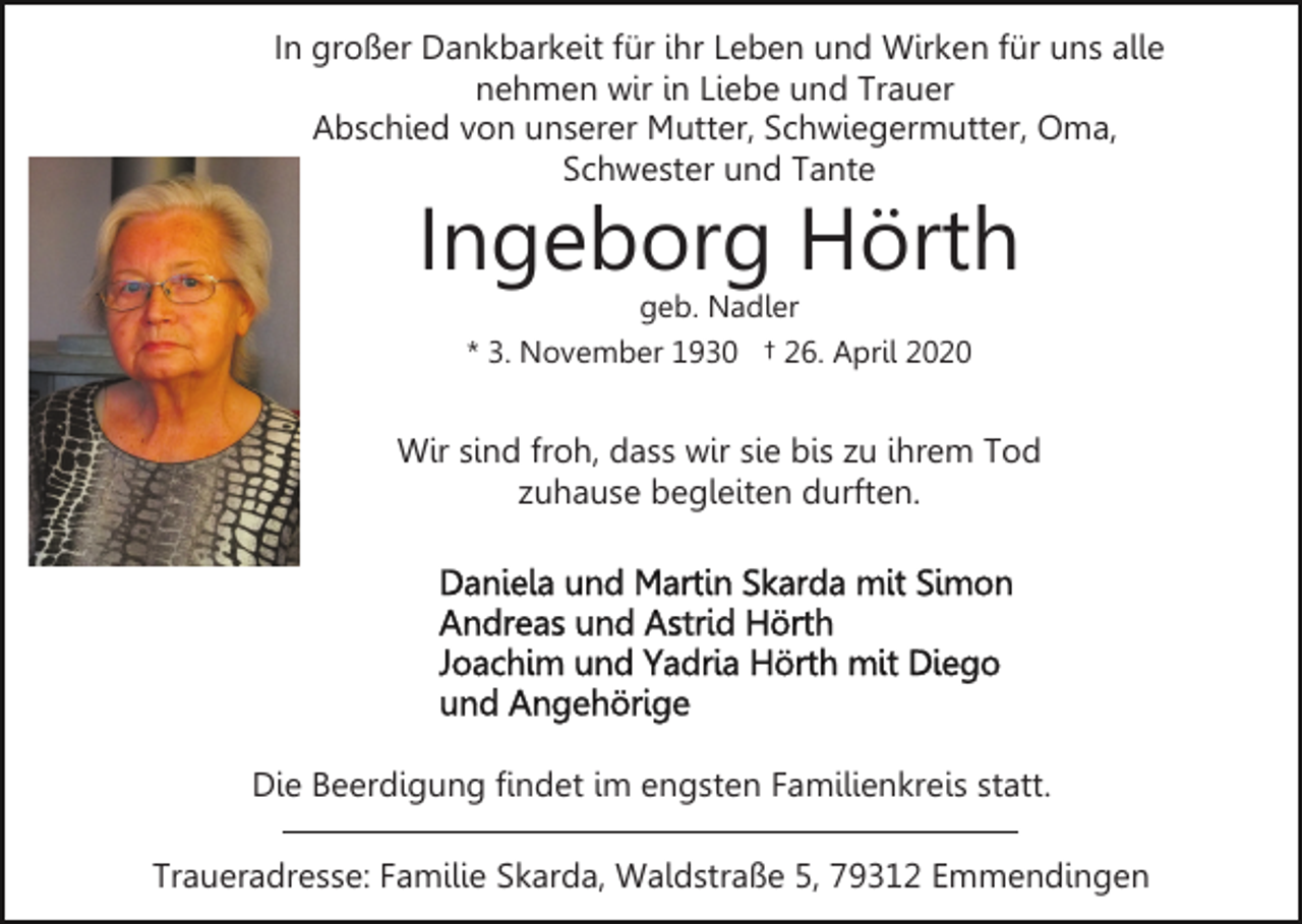 <p>In großer Dankbarkeit für ihr Leben und Wirken für uns alle<br />nehmen wir in Liebe und Trauer<br />Abschied von unserer Mutter, Schwiegermutter, Oma,<br />Schwester und Tante</p><p>Ingeborg Hörth<br />geb. Nadler<br />* 3. November 1930 † 26. April 2020</p><p>Wir sind froh, dass wir sie bis zu ihrem Tod<br />zuhause begleiten durften.</p><p>Die Beerdigung findet im engsten Familienkreis statt.<br />Traueradresse: Familie Skarda, Waldstraße 5, 79312 Emmendingen</p>