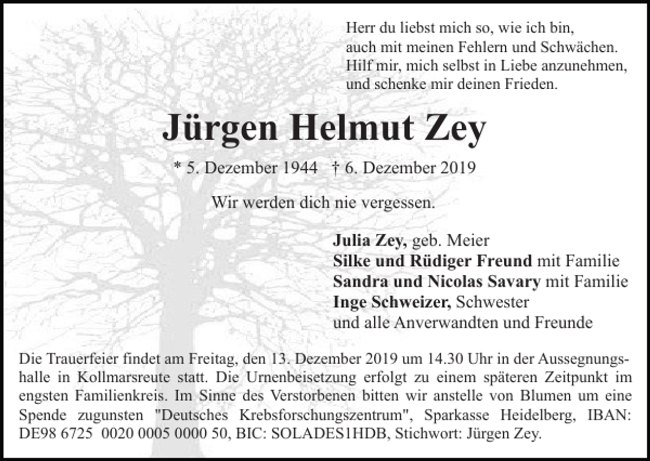 <p>Herr du liebst mich so, wie ich bin,<br />auch mit meinen Fehlern und Schwächen.<br />Hilf mir, mich selbst in Liebe anzunehmen,<br />und schenke mir deinen Frieden.</p><p>Jürgen Helmut Zey<br />* 5. Dezember 1944 † 6. Dezember 2019<br />Wir werden dich nie vergessen.<br />Julia Zey, geb. Meier<br />Silke und Rüdiger Freund mit Familie<br />Sandra und Nicolas Savary mit Familie<br />Inge Schweizer, Schwester<br />und alle Anverwandten und Freunde<br />Die Trauerfeier findet am Freitag, den 13. Dezember 2019 um 14.30 Uhr in der Aussegnungshalle in Kollmarsreute statt. Die Urnenbeisetzung erfolgt zu einem späteren Zeitpunkt im<br />engsten Familienkreis. Im Sinne des Verstorbenen bitten wir anstelle von Blumen um eine<br />Spende zugunsten "Deutsches Krebsforschungszentrum", Sparkasse Heidelberg, IBAN:<br />DE98 6725 002005 0000 50, BIC: SOLADES1HDB, Stichwort: Jürgen Zey.</p>