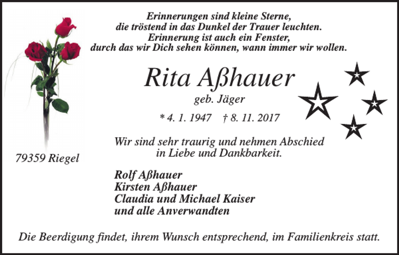 <p>Erinnerungen sind kleine Sterne,<br />die tröstend in das Dunkel der Trauer leuchten.<br />Erinnerung ist auch ein Fenster,<br />durch das wir Dich sehen können, wann immer wir wollen.</p><p>Rita Aßhauer<br />geb. Jäger<br />* 4. 1. 1949359 Riegel</p><p>† 8. 11. 2017</p><p>Wir sind sehr traurig und nehmen Abschied<br />in Liebe und Dankbarkeit.<br />Rolf Aßhauer<br />Kirsten Aßhauer<br />Claudia und Michael Kaiser<br />und alle Anverwandten</p><p>Die Beerdigung findet, ihrem Wunsch entsprechend, im Familienkreis statt.</p>
