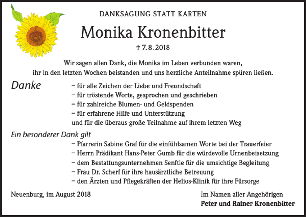 <p>DANKSAGUNG STATT KARTEN</p><p>Monika Kronenbitter<br />† 7. 8. 2018<br />Wir sagen allen Dank, die Monika im Leben verbunden waren,<br />ihr in den letzten Wochen beistanden und uns herzliche Anteilnahme spüren ließen.</p><p>Danke</p><p>– für alle Zeichen der Liebe und Freundschaft<br />– für tröstende Worte, gesprochen und geschrieben<br />– für zahlreiche Blumen- und Geldspenden<br />– für erfahrene Hilfe und Unterstützung<br />und für die überaus große Teilnahme auf ihrem letzten Weg</p><p>Ein besonderer Dank gilt<br />– Pfarrerin Sabine Graf für die einfühlsamen Worte bei der Trauerfeier<br />– Herrn Prädikant Hans-Peter Gumb für die würdevolle Urnenbeisetzung<br />– dem Bestattungsunternehmen Senftle für die umsichtige Begleitung<br />– Frau Dr. Scherf für ihre hausärztliche Betreuung<br />– den Ärzten und Pflegekräften der Helios-Klinik für ihre Fürsorge<br />Neuenburg, im August 2018</p><p>Im Namen aller Angehörigen<br />Peter und Rainer Kronenbitter</p>