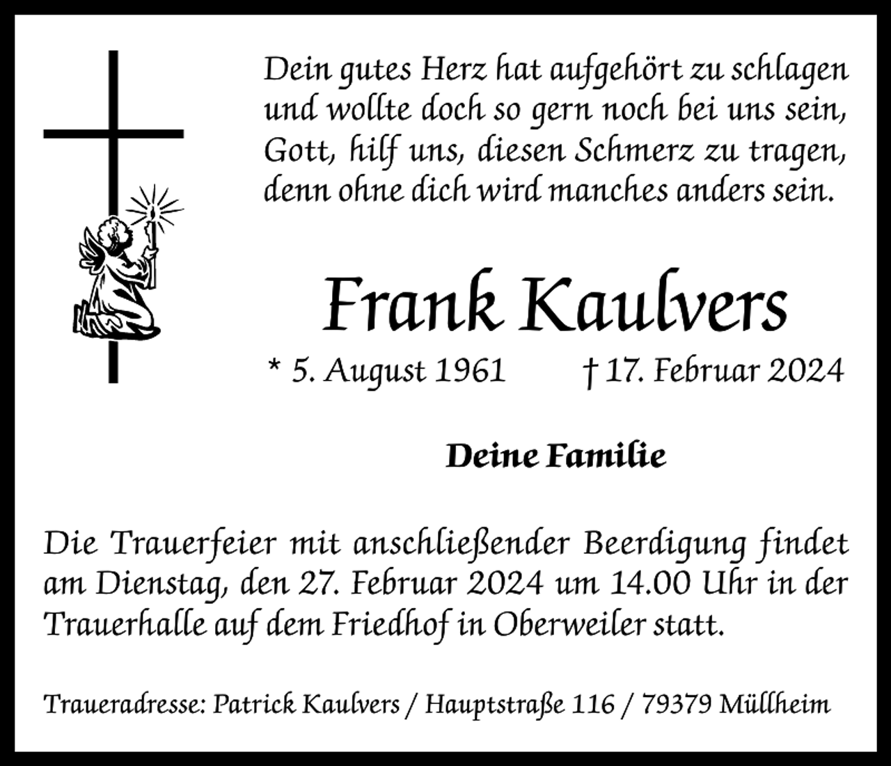 <p>Dein gutes Herz hat aufgehört zu schlagen<br />und wollte doch so gern noch bei uns sein,<br />Gott, hilf uns, diesen Schmerz zu tragen,<br />denn ohne dich wird manches anders sein.</p><p>Frank Kaulvers</p><p>* 5. August 1961</p><p>† 17. Februar 2024</p><p>Deine Familie<br />Die Trauerfeier mit anschließender Beerdigung findet<br />am Dienstag, den 27. Februar 2024 um 14.00 Uhr in der<br />Trauerhalle auf dem Friedhof in Oberweiler statt.<br />Traueradresse: Patrick Kaulvers / Hauptstraße 116 / 79379 Müllheim</p>