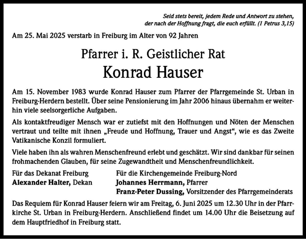 <p>Seid stets bereit, jedem Rede und Antwort zu stehen,<br />der nach der Hoffnung fragt, die euch erfüllt. (1 Petrus 3,15)</p><p>Am 25. Mai 2025 verstarb in Freiburg im Alter von 92 Jahren</p><p>Pfarrer i. R. Geistlicher Rat</p><p>Konrad Hauser<br />Am 15. November 1983 wurde Konrad Hauser zum Pfarrer der Pfarrgemeinde St. Urban in<br />­Freiburg-Herdern bestellt. Über seine Pensionierung im Jahr 2006 hinaus übernahm er weiterhin viele seelsorgerliche Aufgaben.<br />Als kontaktfreudiger Mensch war er zutiefst mit den Hoffnungen und Nöten der Menschen<br />vertraut und teilte mit ihnen „Freude und Hoffnung, Trauer und Angst“, wie es das Zweite<br />Vatikanische Konzil formuliert.<br />Viele haben ihn als wahren Menschenfreund erlebt und geschätzt. Wir sind dankbar für seinen<br />frohmachenden Glauben, für seine Zugewandtheit und Menschenfreundlichkeit.<br />Für das Dekanat Freiburg<br />Für die Kirchengemeinde Freiburg-Nord<br />Alexander Halter, Dekan<br />Johannes Herrmann, Pfarrer<br />Franz-Peter Dussing, Vorsitzender des Pfarrgemeinderats<br />Das Requiem für Konrad Hauser feiern wir am Freitag, 6. Juni 2025 um 12.30 Uhr in der Pfarrkirche St. Urban in Freiburg-Herdern. Anschließend findet um 14.00 Uhr die Beisetzung auf<br />dem Hauptfriedhof in Freiburg statt.</p>