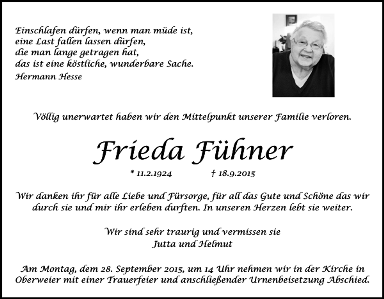 <p>Einschlafen dürfen, wenn man müde ist,<br />eine Last fallen lassen dürfen,<br />die man lange getragen hat,<br />das ist eine köstliche, wunderbare Sache.<br />Hermann Hesse</p><p>Völlig unerwartet haben wir den Mittelpunkt unserer Familie verloren.</p><p>Frieda Fühner<br />* 11.2.1924</p><p>† 18.9.2015</p><p>Wir danken ihr für alle Liebe und Fürsorge, für all das Gute und Schöne das wir<br />durch sie und mir ihr erleben durften. In unseren Herzen lebt sie weiter.<br />Wir sind sehr traurig und vermissen sie<br />Jutta und Helmut<br />Am Montag, dem 28. September 2015, um 14 Uhr nehmen wir in der Kirche in<br />Oberweier mit einer Trauerfeier und anschließender Urnenbeisetzung Abschied.</p>