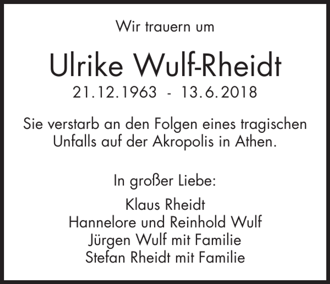 <p>Wir trauern um</p><p>Ulrike Wulf-Rheidt<br />21.12.1963 - 13. 6. 2018</p><p>Sie verstarb an den Folgen eines tragischen<br />Unfalls auf der Akropolis in Athen.<br />In großer Liebe:<br />Klaus Rheidt<br />Hannelore und Reinhold Wulf<br />Jürgen Wulf mit Familie<br />Stefan Rheidt mit Familie</p>