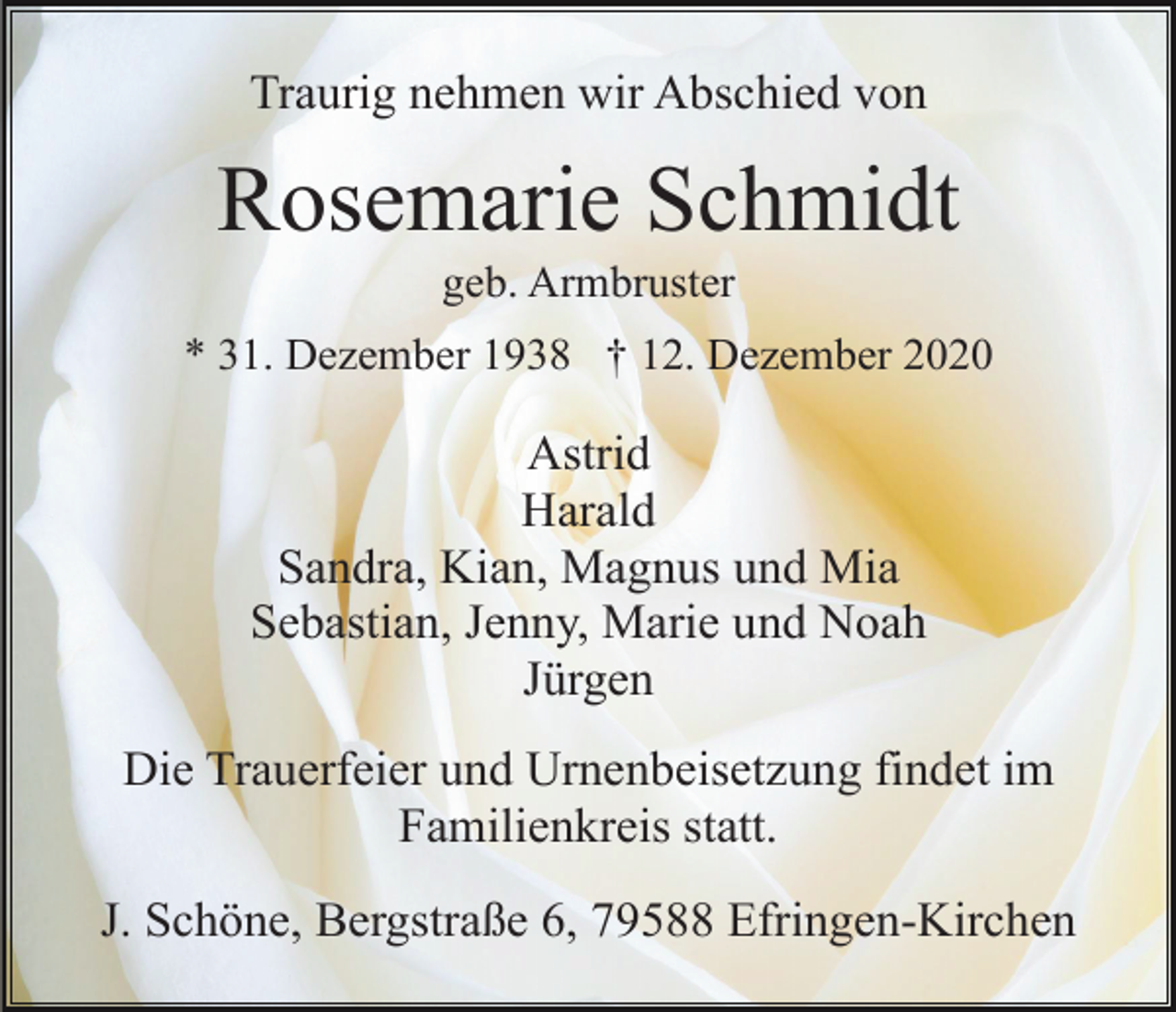 <p>Traurig nehmen wir Abschied von</p><p>Rosemarie Schmidt<br />geb. Armbruster<br />* 31. Dezember 1938 † 12. Dezember 2020</p><p>Astrid<br />Harald<br />Sandra, Kian, Magnus und Mia<br />Sebastian, Jenny, Marie und Noah<br />Jürgen<br />Die Trauerfeier und Urnenbeisetzung findet im<br />Familienkreis statt.<br />J. Schöne, Bergstraße 6, 79588 Efringen-Kirchen</p>