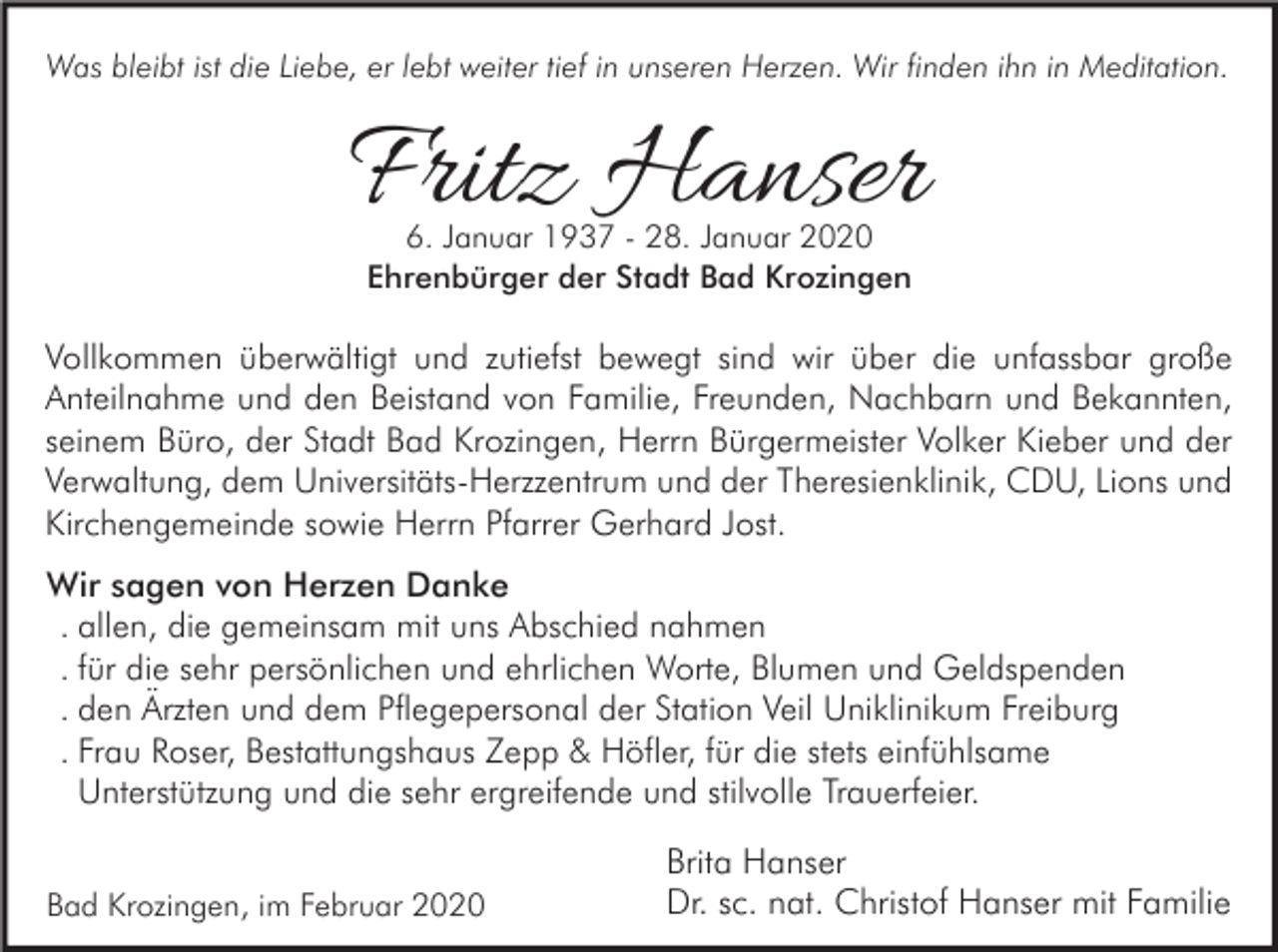 <p>Was bleibt ist die Liebe, er lebt weiter tief in unseren Herzen. Wir finden ihn in Meditation.</p><p>Fritz Hanser<br />6. Januar 1937 - 28. Januar 2020<br />Ehrenbürger der Stadt Bad Krozingen</p><p>Vollkommen überwältigt und zutiefst bewegt sind wir über die unfassbar große<br />Anteilnahme und den Beistand von Familie, Freunden, Nachbarn und Bekannten,<br />seinem Büro, der Stadt Bad Krozingen, Herrn Bürgermeister Volker Kieber und der<br />Verwaltung, dem Universitäts-Herzzentrum und der Theresienklinik, CDU, Lions und<br />Kirchengemeinde sowie Herrn Pfarrer Gerhard Jost.<br />Wir sagen von Herzen Danke<br />. allen, die gemeinsam mit uns Abschied nahmen<br />. für die sehr persönlichen und ehrlichen Worte, Blumen und Geldspenden<br />. den Ärzten und dem Pflegepersonal der Station Veil Uniklinikum Freiburg<br />. Frau Roser, Bestattungshaus Zepp &amp; Höfler, für die stets einfühlsame<br />Unterstützung und die sehr ergreifende und stilvolle Trauerfeier.<br />Bad Krozingen, im Februar 2020</p><p>Brita Hanser<br />Dr. sc. nat. Christof Hanser mit Familie</p>