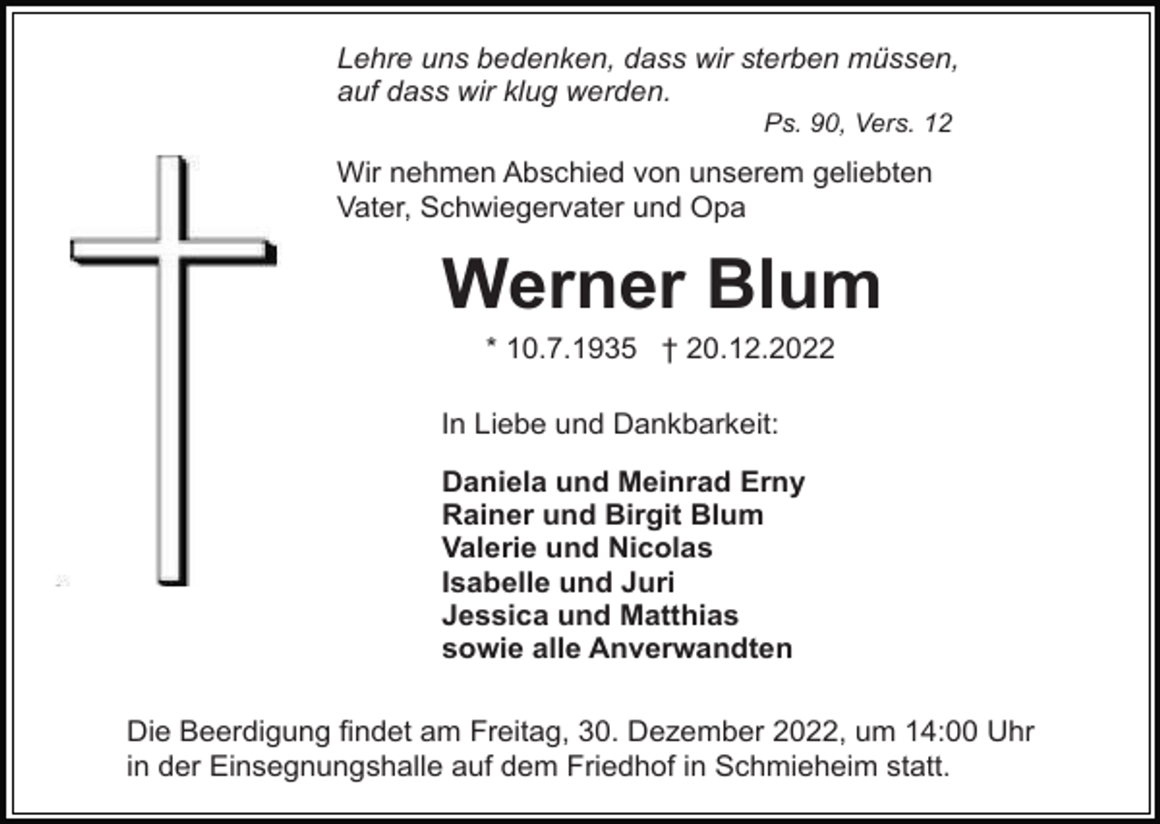 <p>Lehre uns bedenken, dass wir sterben müssen,<br />auf dass wir klug werden.<br />Ps. 90, Vers. 12</p><p>Wir nehmen Abschied von unserem geliebten<br />Vater, Schwiegervater und Opa</p><p>Werner Blum<br />* 10.7.1935 † 20.12.2022<br />In Liebe und Dankbarkeit:<br />Daniela und Meinrad Erny<br />Rainer und Birgit Blum<br />Valerie und Nicolas<br />Isabelle und Juri<br />Jessica und Matthias<br />sowie alle Anverwandten<br />Die Beerdigung findet am Freitag, 30. Dezember 2022, um 14:00 Uhr<br />in der Einsegnungshalle auf dem Friedhof in Schmieheim statt.</p>